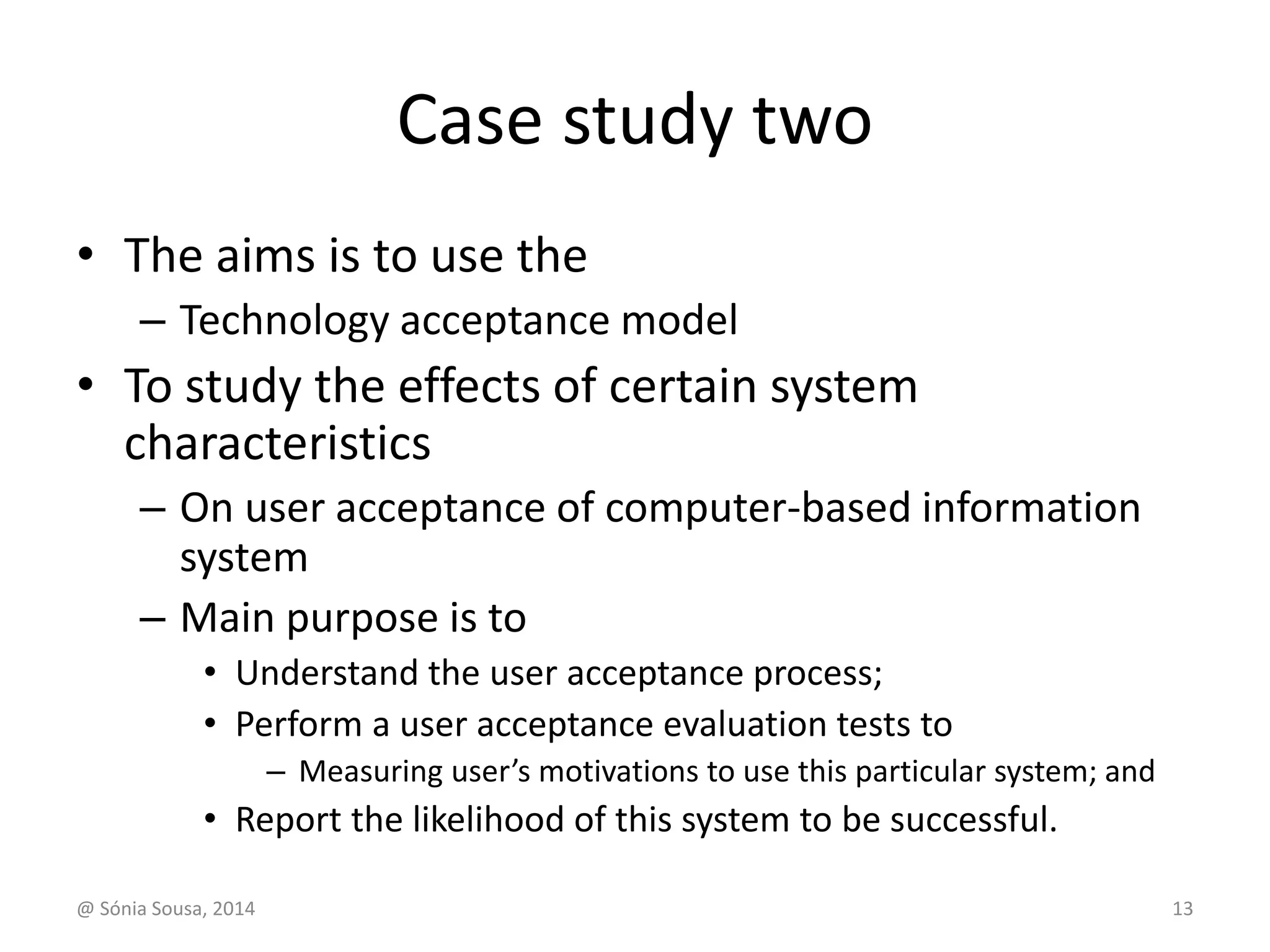 Case study two 
• The aims is to use the 
– Technology acceptance model 
• To study the effects of certain system 
characteristics 
– On user acceptance of computer-based information 
system 
– Main purpose is to 
• Understand the user acceptance process; 
• Perform a user acceptance evaluation tests to 
– Measuring user’s motivations to use this particular system; and 
• Report the likelihood of this system to be successful. 
@ Sónia Sousa, 2014 13 
 