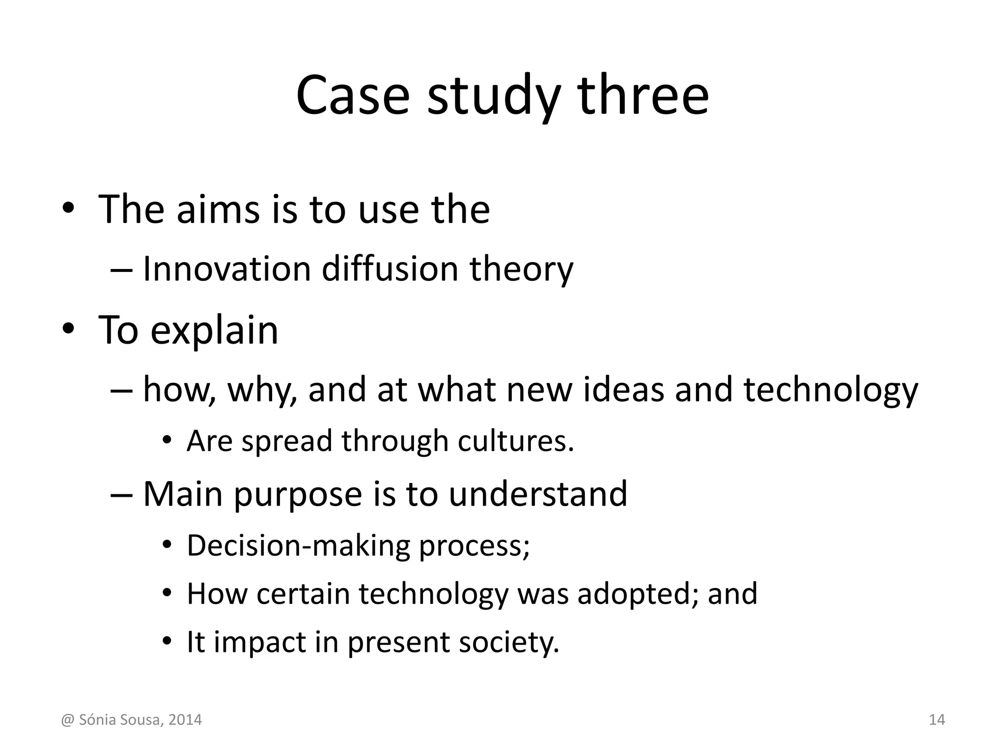 Case study three 
• The aims is to use the 
– Innovation diffusion theory 
• To explain 
– how, why, and at what new ideas and technology 
• Are spread through cultures. 
– Main purpose is to understand 
• Decision-making process; 
• How certain technology was adopted; and 
• It impact in present society. 
@ Sónia Sousa, 2014 14 
 
