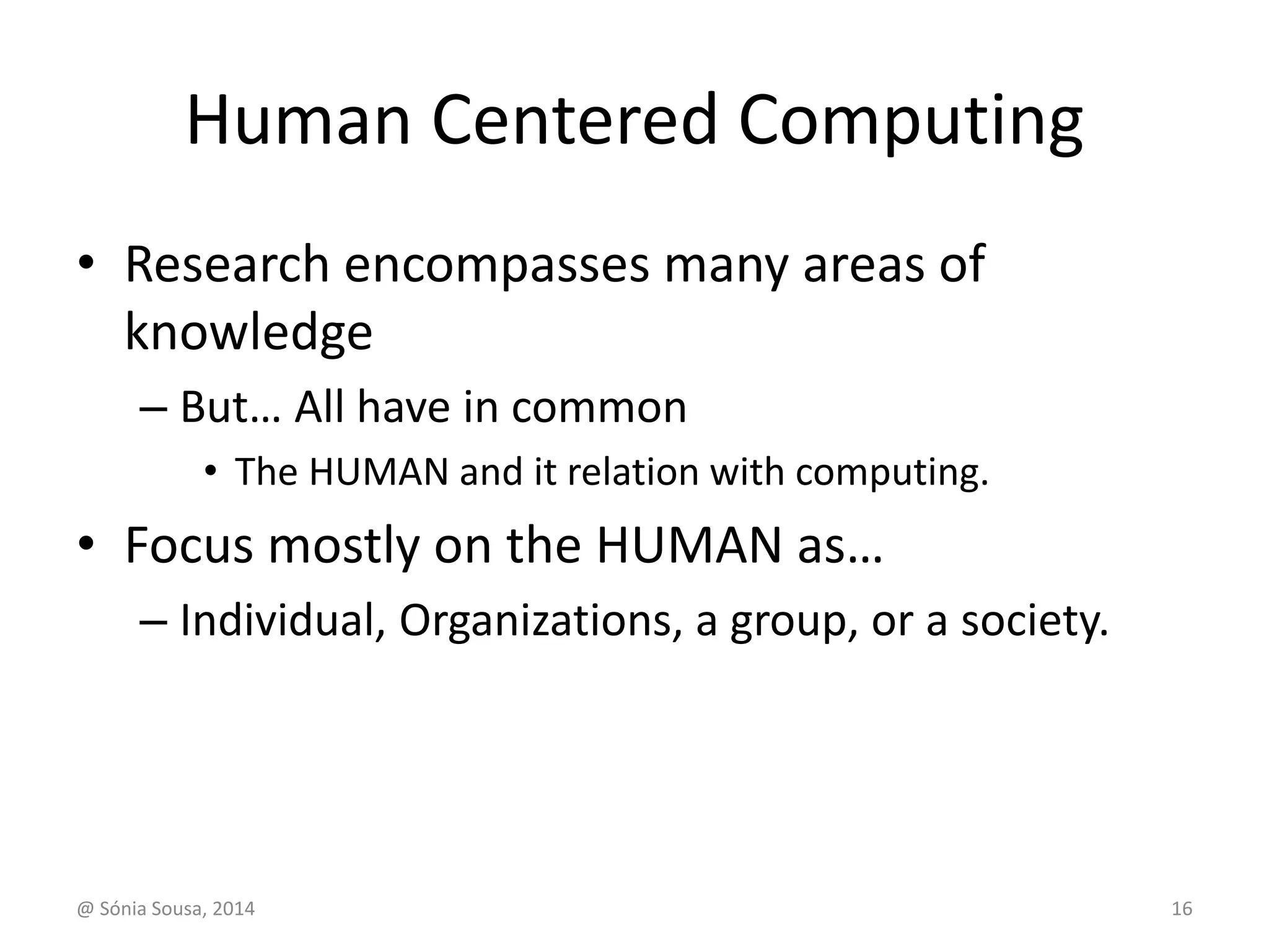 Human Centered Computing 
• Research encompasses many areas of 
knowledge 
– But… All have in common 
• The HUMAN and it relation with computing. 
• Focus mostly on the HUMAN as… 
– Individual, Organizations, a group, or a society. 
@ Sónia Sousa, 2014 16 
 