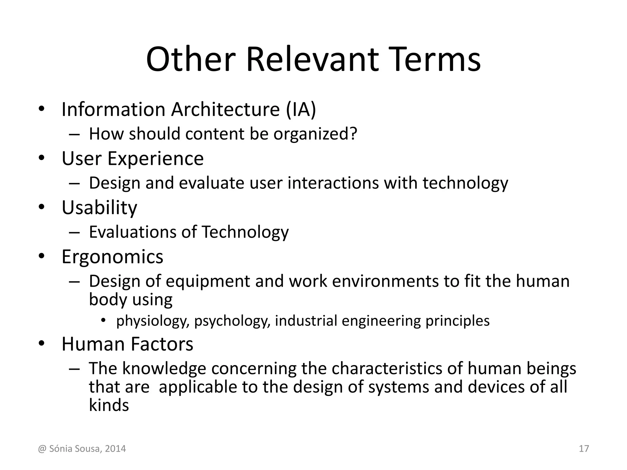 Other Relevant Terms 
• Information Architecture (IA) 
– How should content be organized? 
• User Experience 
– Design and evaluate user interactions with technology 
• Usability 
– Evaluations of Technology 
• Ergonomics 
– Design of equipment and work environments to fit the human 
body using 
• physiology, psychology, industrial engineering principles 
• Human Factors 
– The knowledge concerning the characteristics of human beings 
that are applicable to the design of systems and devices of all 
kinds 
@ Sónia Sousa, 2014 17 
 