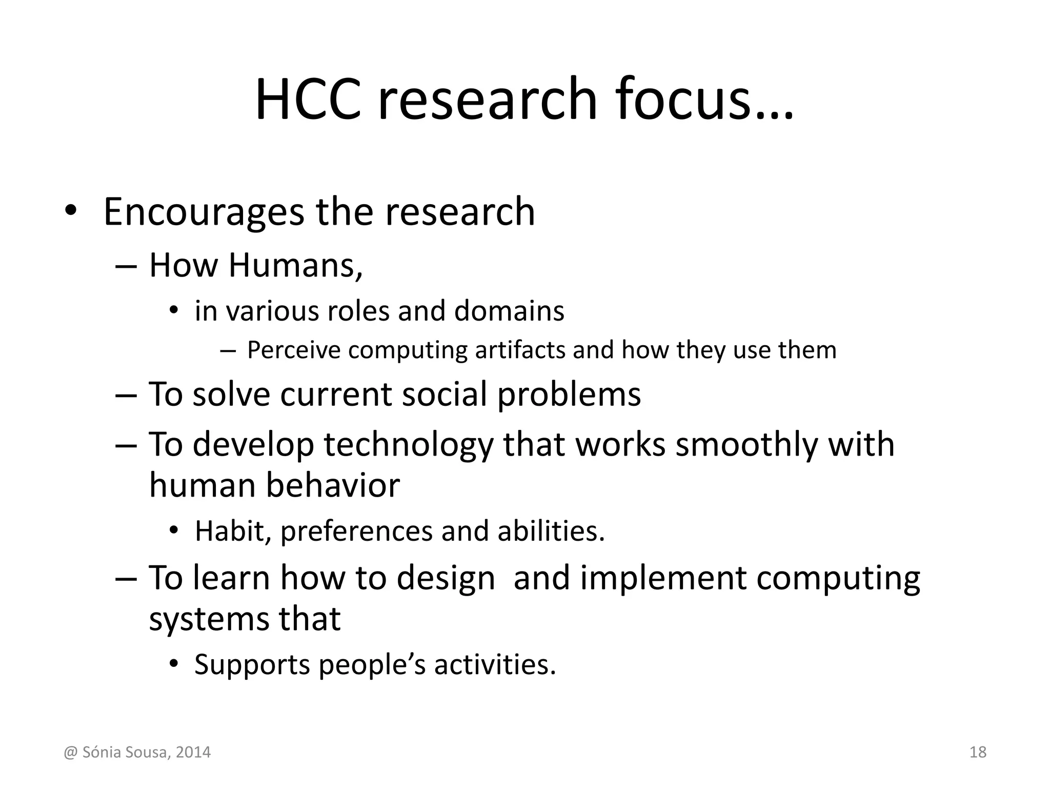 HCC research focus… 
• Encourages the research 
– How Humans, 
• in various roles and domains 
– Perceive computing artifacts and how they use them 
– To solve current social problems 
– To develop technology that works smoothly with 
human behavior 
• Habit, preferences and abilities. 
– To learn how to design and implement computing 
systems that 
• Supports people’s activities. 
@ Sónia Sousa, 2014 18 
 