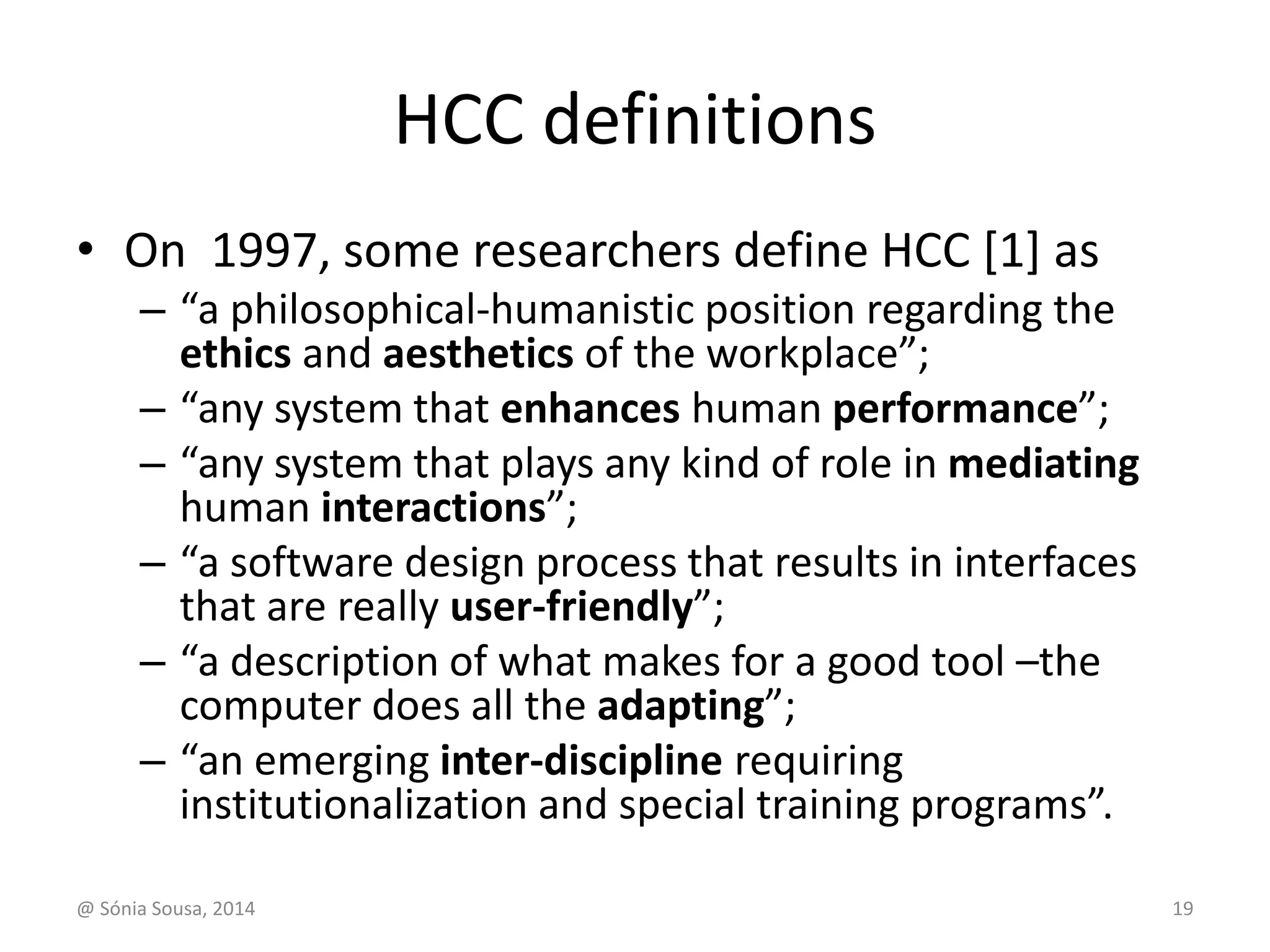HCC definitions 
• On 1997, some researchers define HCC [1] as 
– “a philosophical-humanistic position regarding the 
ethics and aesthetics of the workplace”; 
– “any system that enhances human performance”; 
– “any system that plays any kind of role in mediating 
human interactions”; 
– “a software design process that results in interfaces 
that are really user-friendly”; 
– “a description of what makes for a good tool –the 
computer does all the adapting”; 
– “an emerging inter-discipline requiring 
institutionalization and special training programs”. 
@ Sónia Sousa, 2014 19 
 