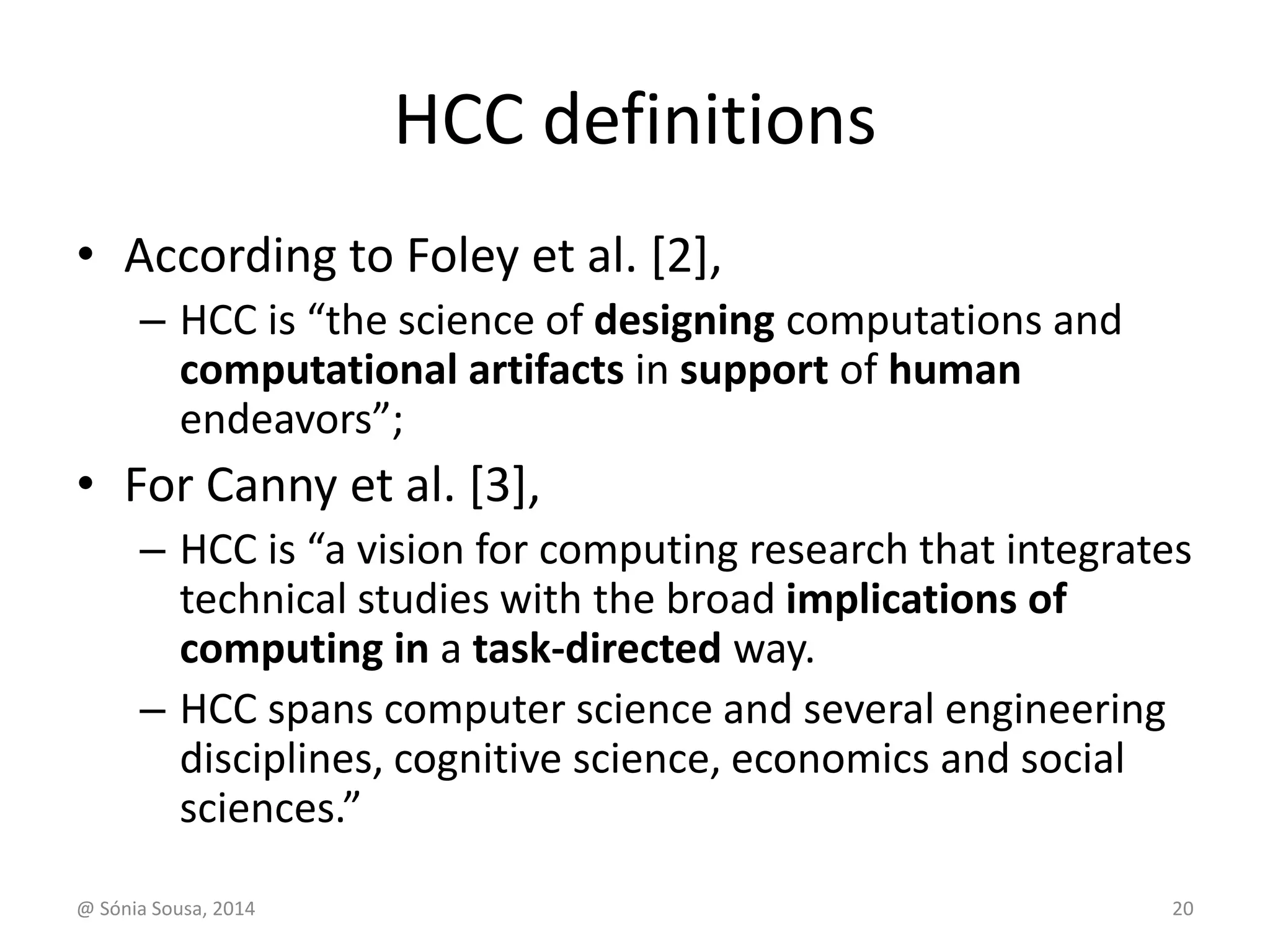 HCC definitions 
• According to Foley et al. [2], 
– HCC is “the science of designing computations and 
computational artifacts in support of human 
endeavors”; 
• For Canny et al. [3], 
– HCC is “a vision for computing research that integrates 
technical studies with the broad implications of 
computing in a task-directed way. 
– HCC spans computer science and several engineering 
disciplines, cognitive science, economics and social 
sciences.” 
@ Sónia Sousa, 2014 20 
 