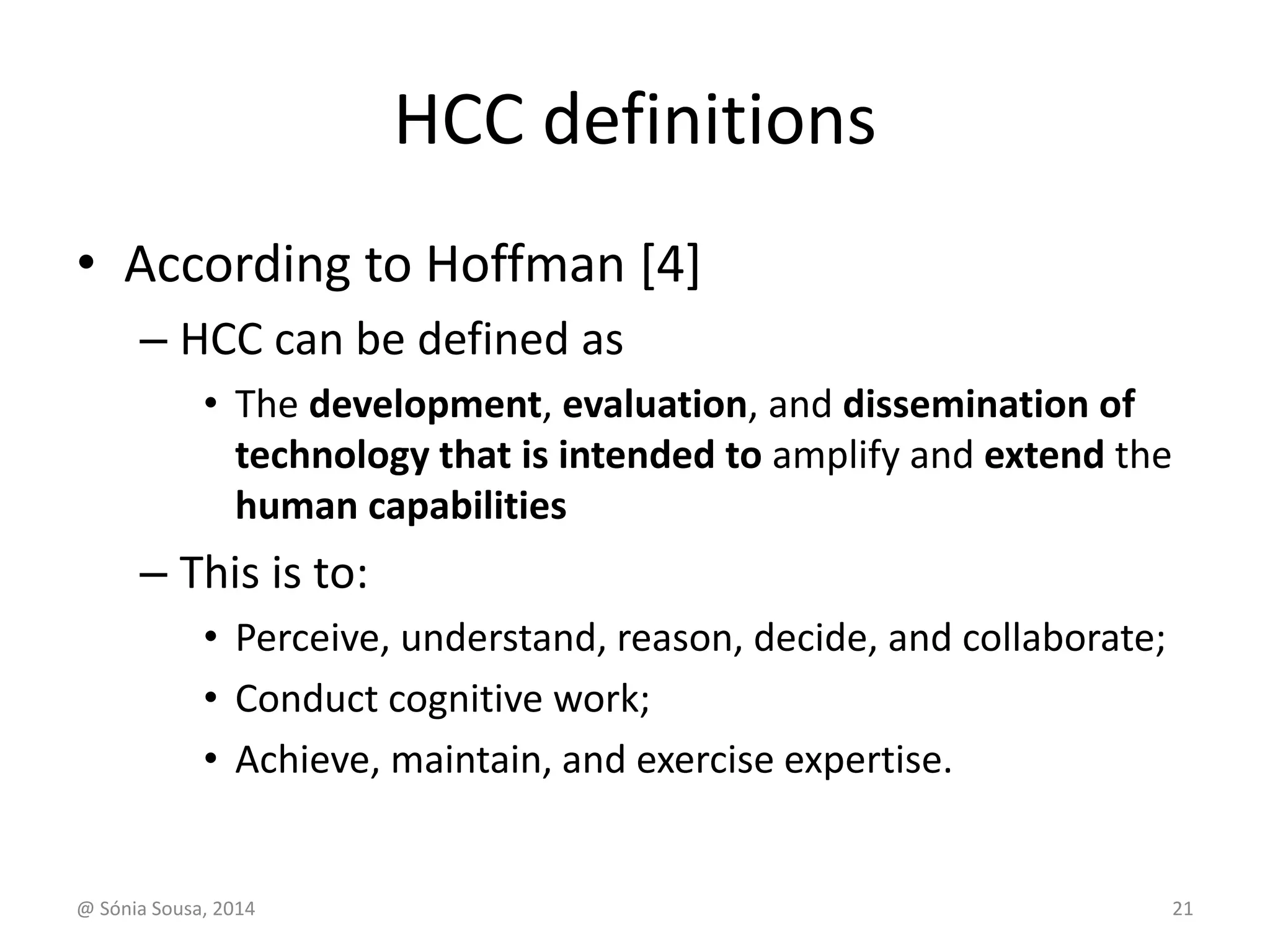HCC definitions 
• According to Hoffman [4] 
– HCC can be defined as 
• The development, evaluation, and dissemination of 
technology that is intended to amplify and extend the 
human capabilities 
– This is to: 
• Perceive, understand, reason, decide, and collaborate; 
• Conduct cognitive work; 
• Achieve, maintain, and exercise expertise. 
@ Sónia Sousa, 2014 21 
 