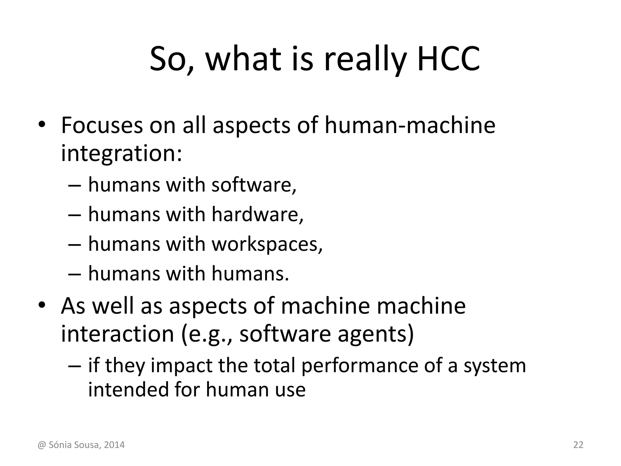 So, what is really HCC 
• Focuses on all aspects of human-machine 
integration: 
– humans with software, 
– humans with hardware, 
– humans with workspaces, 
– humans with humans. 
• As well as aspects of machine machine 
interaction (e.g., software agents) 
– if they impact the total performance of a system 
intended for human use 
@ Sónia Sousa, 2014 22 
 