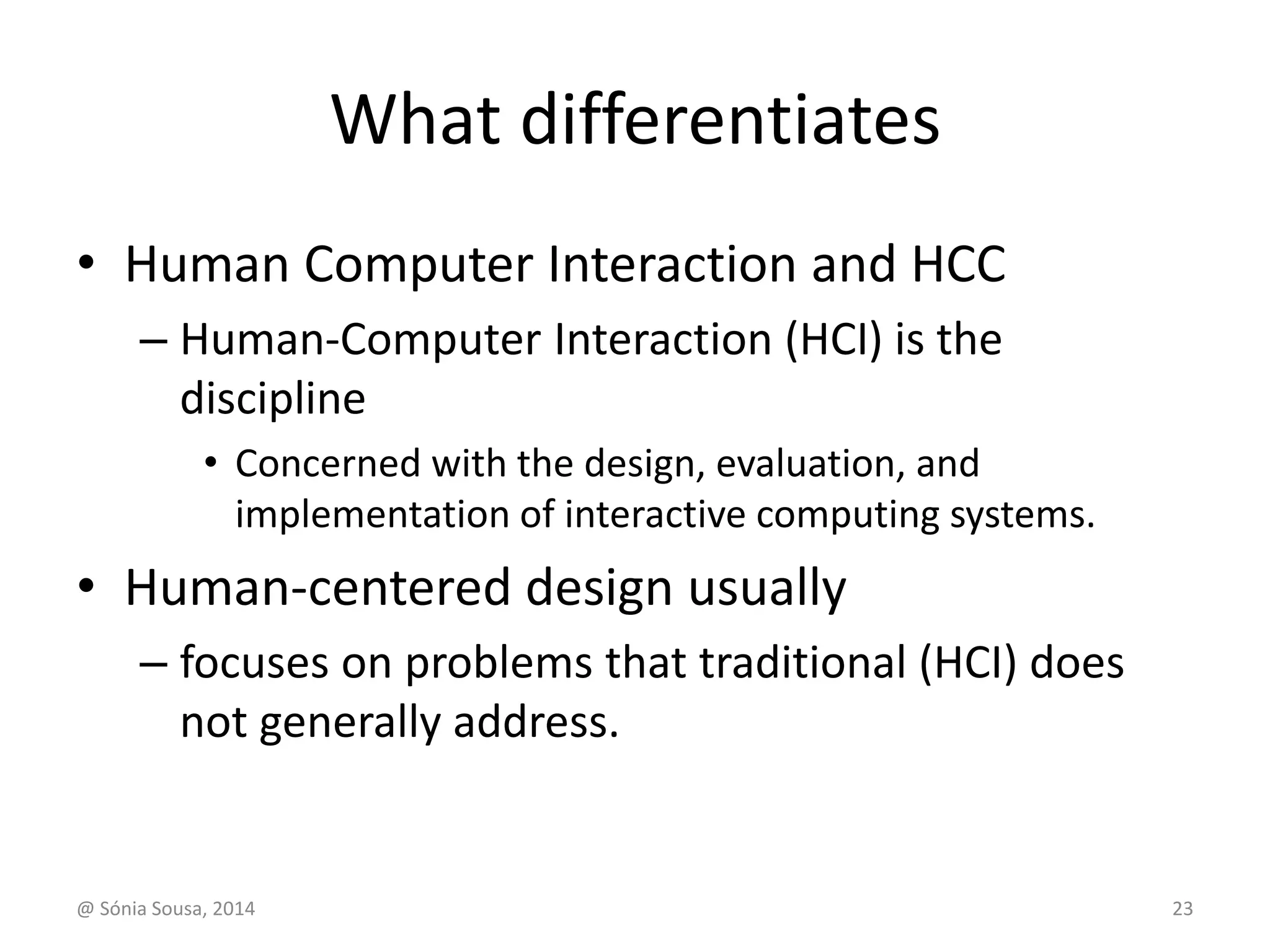 What differentiates 
• Human Computer Interaction and HCC 
– Human-Computer Interaction (HCI) is the 
discipline 
• Concerned with the design, evaluation, and 
implementation of interactive computing systems. 
• Human-centered design usually 
– focuses on problems that traditional (HCI) does 
not generally address. 
@ Sónia Sousa, 2014 23 
 
