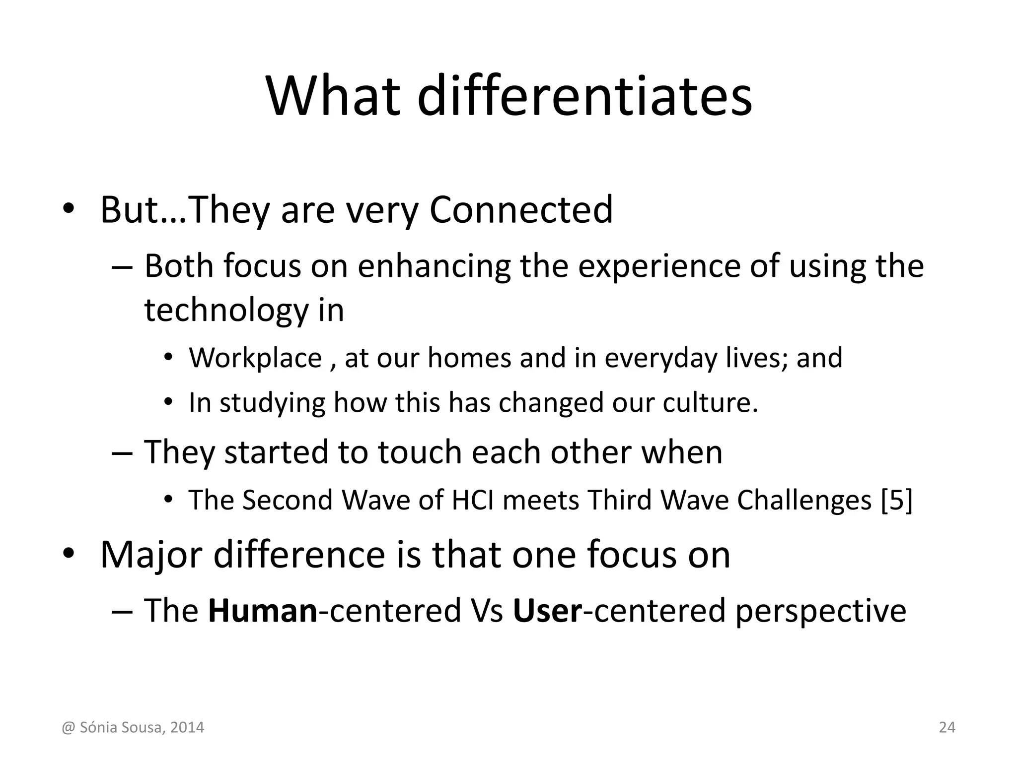 What differentiates 
• But…They are very Connected 
– Both focus on enhancing the experience of using the 
technology in 
• Workplace , at our homes and in everyday lives; and 
• In studying how this has changed our culture. 
– They started to touch each other when 
• The Second Wave of HCI meets Third Wave Challenges [5] 
• Major difference is that one focus on 
– The Human-centered Vs User-centered perspective 
@ Sónia Sousa, 2014 24 
 