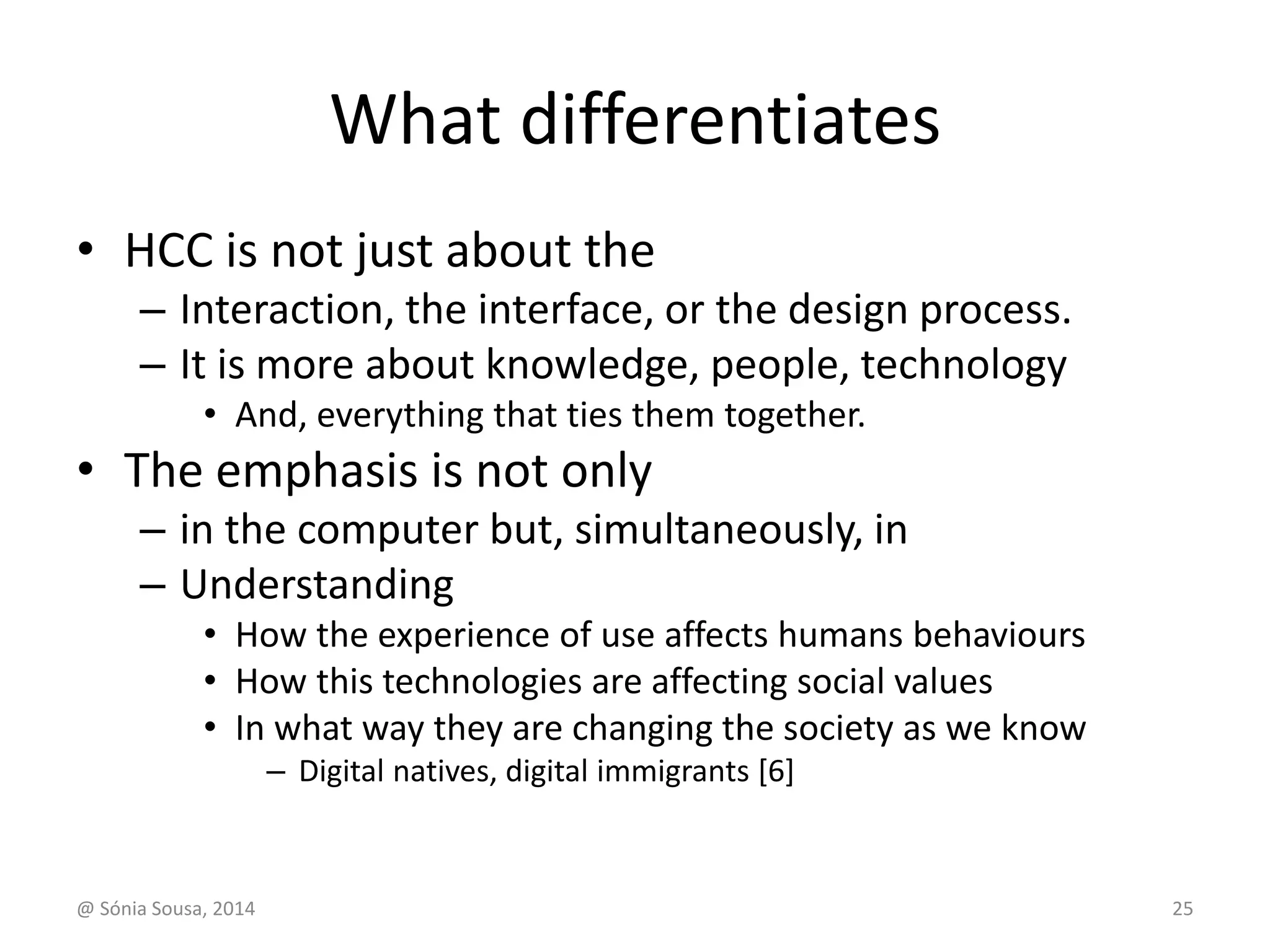 What differentiates 
• HCC is not just about the 
– Interaction, the interface, or the design process. 
– It is more about knowledge, people, technology 
• And, everything that ties them together. 
• The emphasis is not only 
– in the computer but, simultaneously, in 
– Understanding 
• How the experience of use affects humans behaviours 
• How this technologies are affecting social values 
• In what way they are changing the society as we know 
– Digital natives, digital immigrants [6] 
@ Sónia Sousa, 2014 25 
 