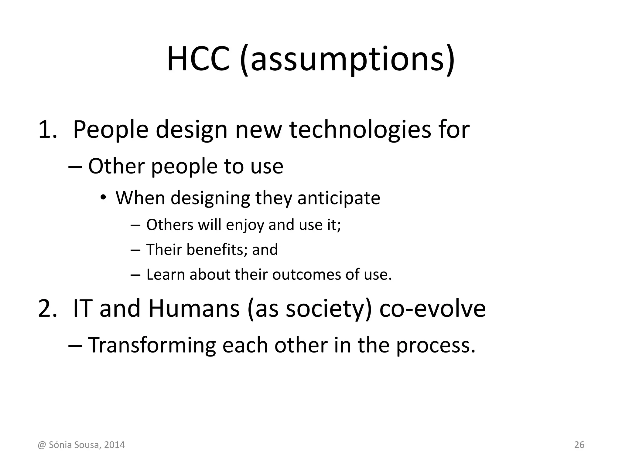 HCC (assumptions) 
1. People design new technologies for 
– Other people to use 
• When designing they anticipate 
– Others will enjoy and use it; 
– Their benefits; and 
– Learn about their outcomes of use. 
2. IT and Humans (as society) co-evolve 
– Transforming each other in the process. 
@ Sónia Sousa, 2014 26 
 
