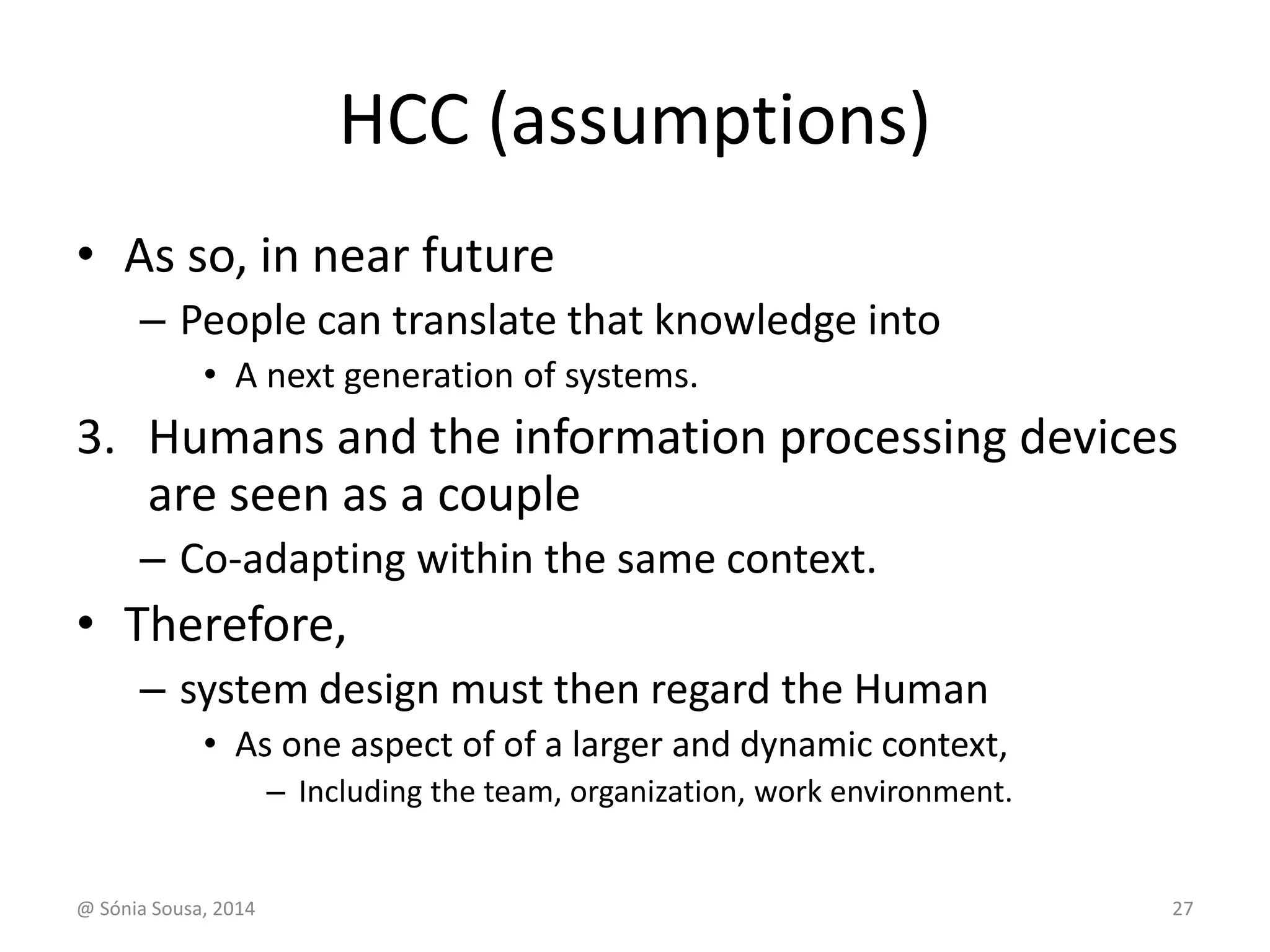 HCC (assumptions) 
• As so, in near future 
– People can translate that knowledge into 
• A next generation of systems. 
3. Humans and the information processing devices 
are seen as a couple 
– Co-adapting within the same context. 
• Therefore, 
– system design must then regard the Human 
• As one aspect of of a larger and dynamic context, 
– Including the team, organization, work environment. 
@ Sónia Sousa, 2014 27 
 