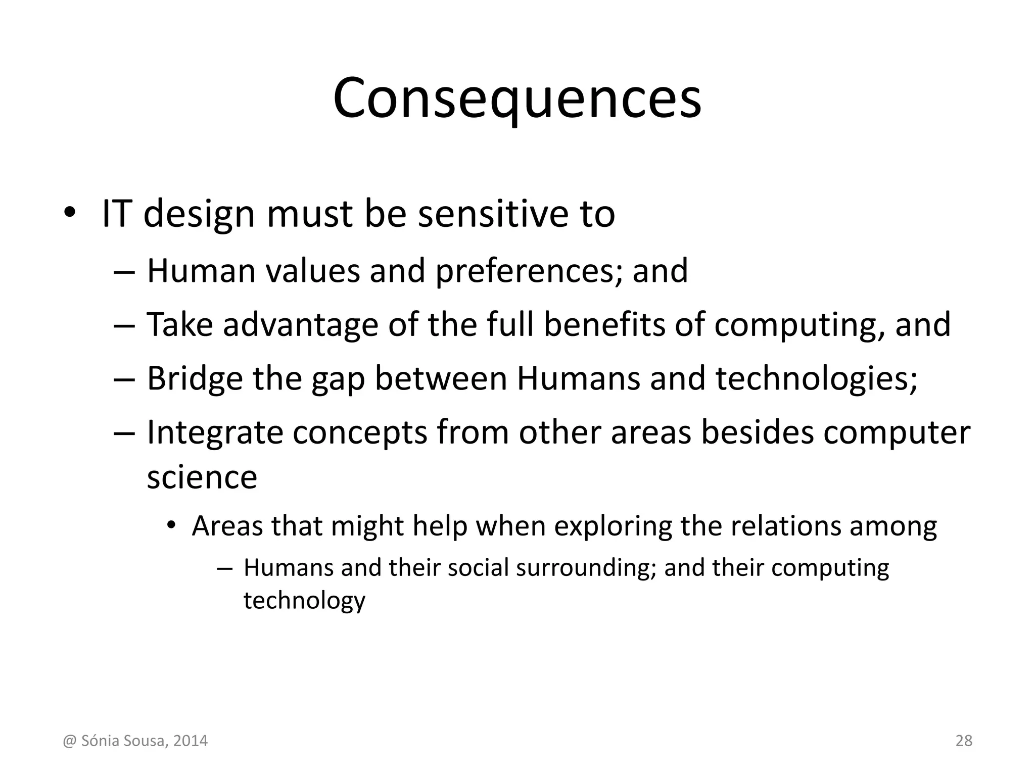 Consequences 
• IT design must be sensitive to 
– Human values and preferences; and 
– Take advantage of the full benefits of computing, and 
– Bridge the gap between Humans and technologies; 
– Integrate concepts from other areas besides computer 
science 
• Areas that might help when exploring the relations among 
– Humans and their social surrounding; and their computing 
technology 
@ Sónia Sousa, 2014 28 
 