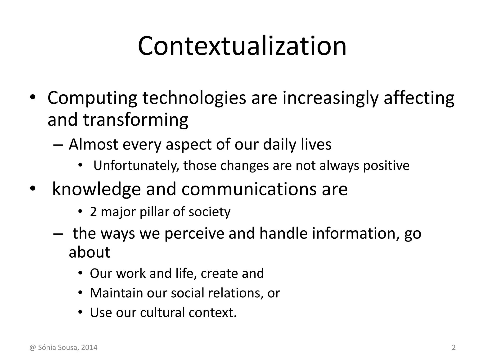 Contextualization 
• Computing technologies are increasingly affecting 
and transforming 
– Almost every aspect of our daily lives 
• Unfortunately, those changes are not always positive 
• knowledge and communications are 
• 2 major pillar of society 
– the ways we perceive and handle information, go 
about 
• Our work and life, create and 
• Maintain our social relations, or 
• Use our cultural context. 
@ Sónia Sousa, 2014 2 
 