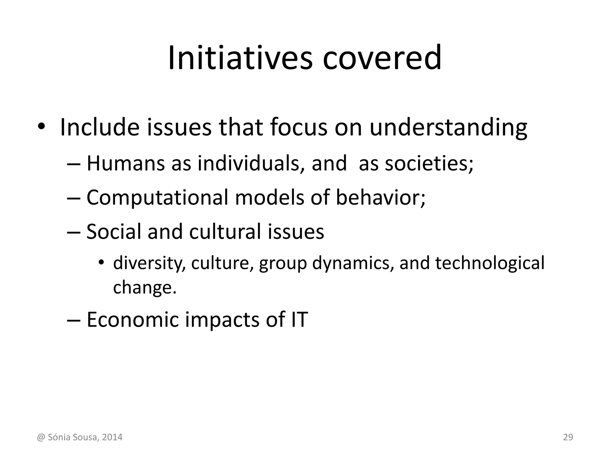 Initiatives covered 
• Include issues that focus on understanding 
– Humans as individuals, and as societies; 
– Computational models of behavior; 
– Social and cultural issues 
• diversity, culture, group dynamics, and technological 
change. 
– Economic impacts of IT 
@ Sónia Sousa, 2014 29 
 