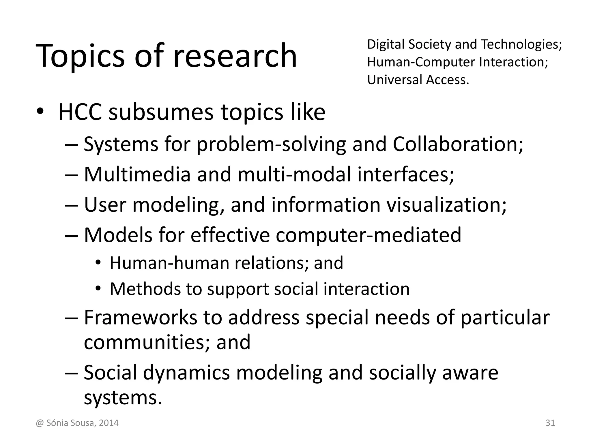 Topics of research 
• HCC subsumes topics like 
Digital Society and Technologies; 
Human-Computer Interaction; 
Universal Access. 
– Systems for problem-solving and Collaboration; 
– Multimedia and multi-modal interfaces; 
– User modeling, and information visualization; 
– Models for effective computer-mediated 
• Human-human relations; and 
• Methods to support social interaction 
– Frameworks to address special needs of particular 
communities; and 
– Social dynamics modeling and socially aware 
systems. 
@ Sónia Sousa, 2014 31 
 
