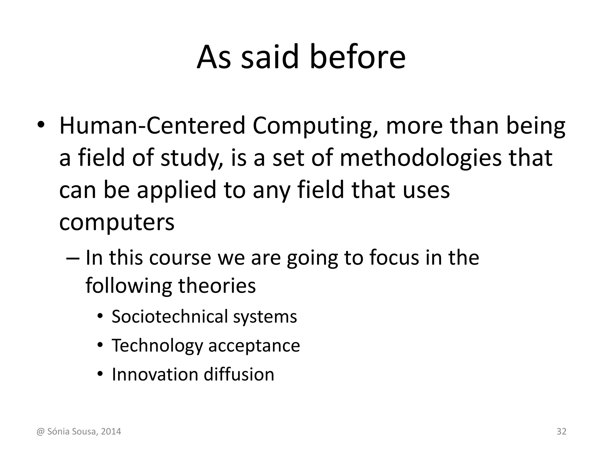 As said before 
• Human-Centered Computing, more than being 
a field of study, is a set of methodologies that 
can be applied to any field that uses 
computers 
– In this course we are going to focus in the 
following theories 
• Sociotechnical systems 
• Technology acceptance 
• Innovation diffusion 
@ Sónia Sousa, 2014 32 
 