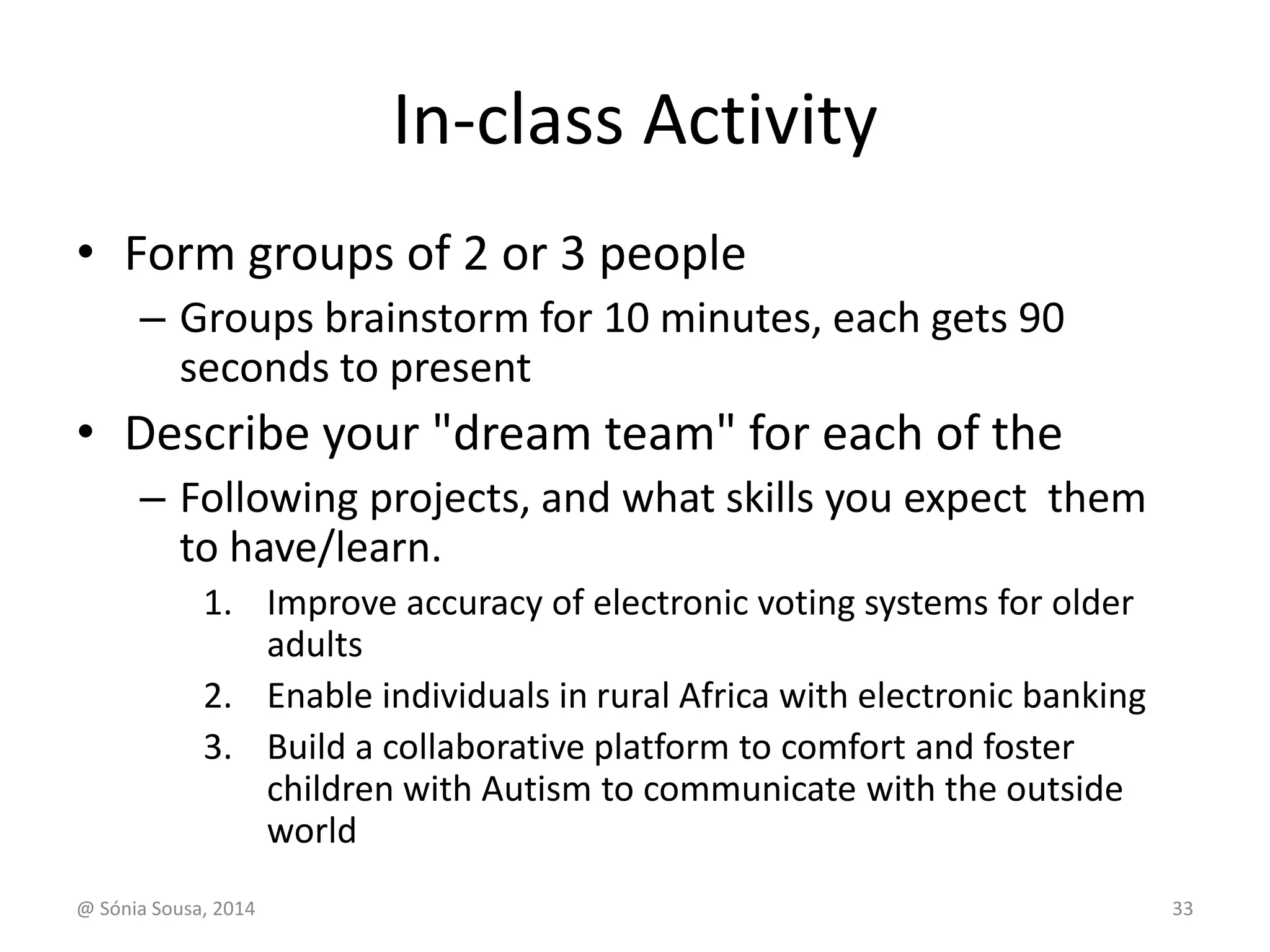 In-class Activity 
• Form groups of 2 or 3 people 
– Groups brainstorm for 10 minutes, each gets 90 
seconds to present 
• Describe your "dream team" for each of the 
– Following projects, and what skills you expect them 
to have/learn. 
1. Improve accuracy of electronic voting systems for older 
adults 
2. Enable individuals in rural Africa with electronic banking 
3. Build a collaborative platform to comfort and foster 
children with Autism to communicate with the outside 
world 
@ Sónia Sousa, 2014 33 
 