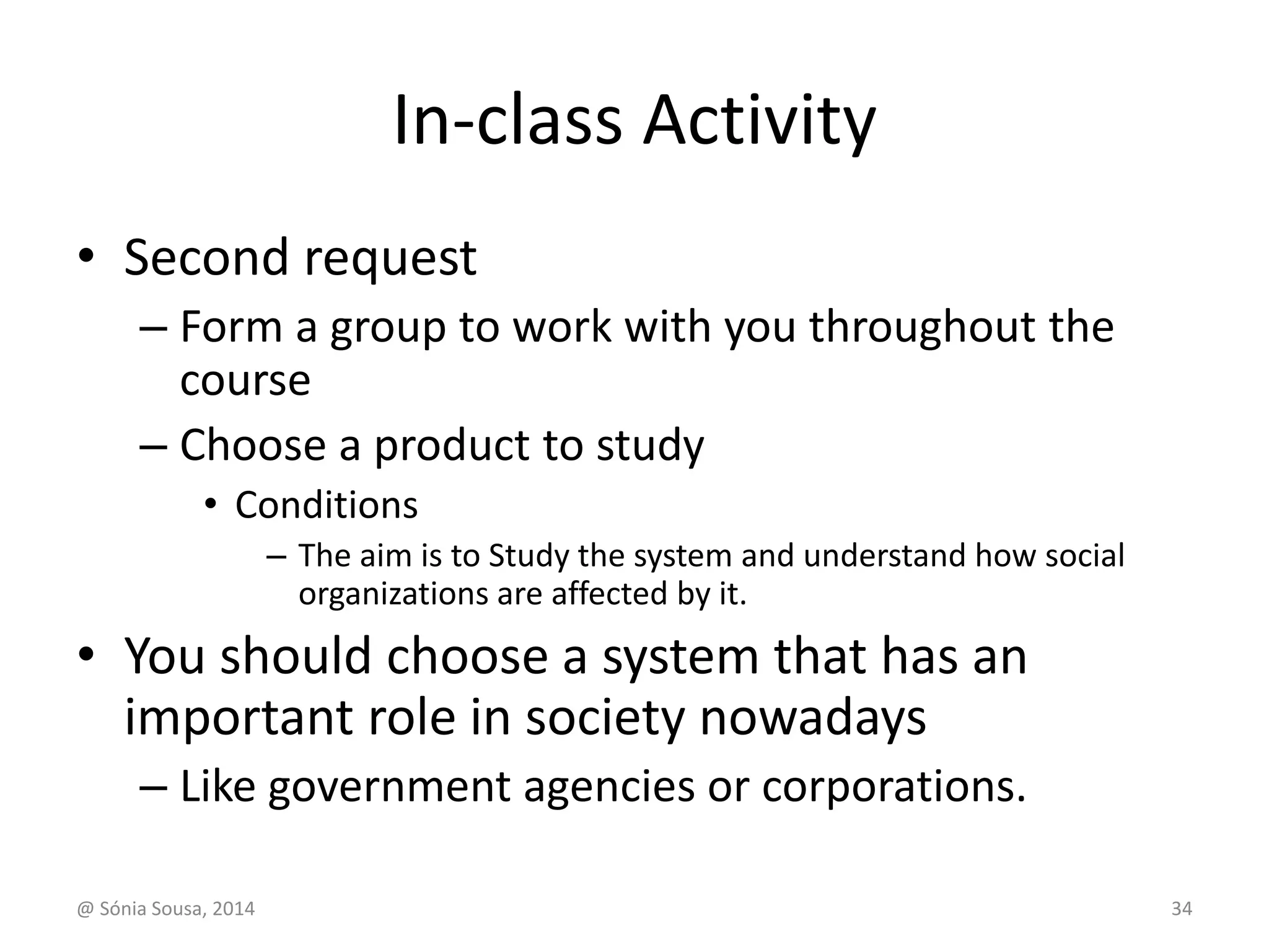 In-class Activity 
• Second request 
– Form a group to work with you throughout the 
course 
– Choose a product to study 
• Conditions 
– The aim is to Study the system and understand how social 
organizations are affected by it. 
• You should choose a system that has an 
important role in society nowadays 
– Like government agencies or corporations. 
@ Sónia Sousa, 2014 34 
 