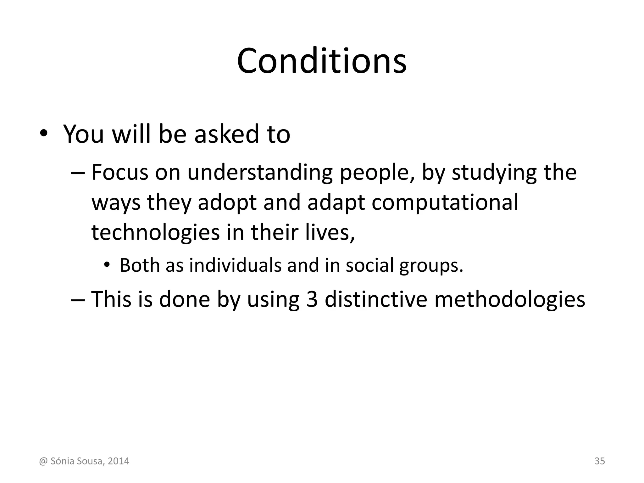 Conditions 
• You will be asked to 
– Focus on understanding people, by studying the 
ways they adopt and adapt computational 
technologies in their lives, 
• Both as individuals and in social groups. 
– This is done by using 3 distinctive methodologies 
@ Sónia Sousa, 2014 35 
 