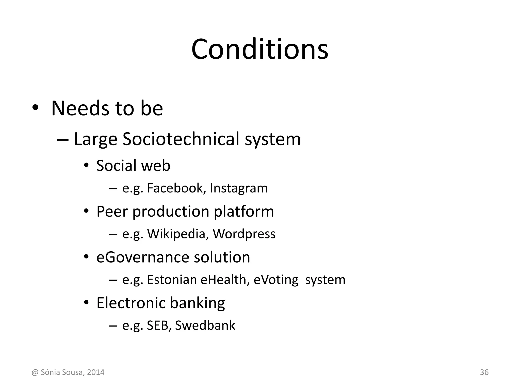 Conditions 
• Needs to be 
– Large Sociotechnical system 
• Social web 
– e.g. Facebook, Instagram 
• Peer production platform 
– e.g. Wikipedia, Wordpress 
• eGovernance solution 
– e.g. Estonian eHealth, eVoting system 
• Electronic banking 
– e.g. SEB, Swedbank 
@ Sónia Sousa, 2014 36 
 