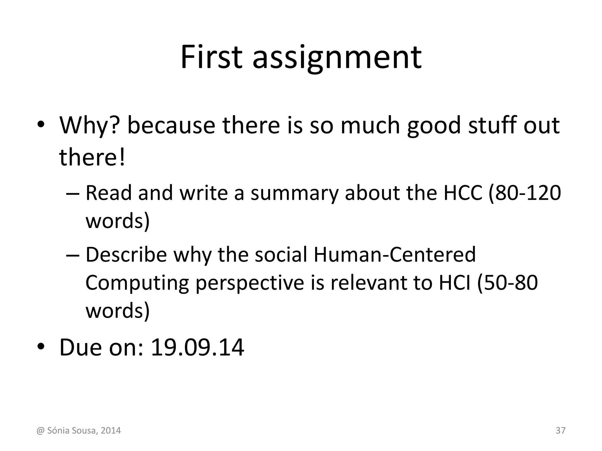 First assignment 
• Why? because there is so much good stuff out 
there! 
– Read and write a summary about the HCC (80-120 
words) 
– Describe why the social Human-Centered 
Computing perspective is relevant to HCI (50-80 
words) 
• Due on: 19.09.14 
@ Sónia Sousa, 2014 37 
 