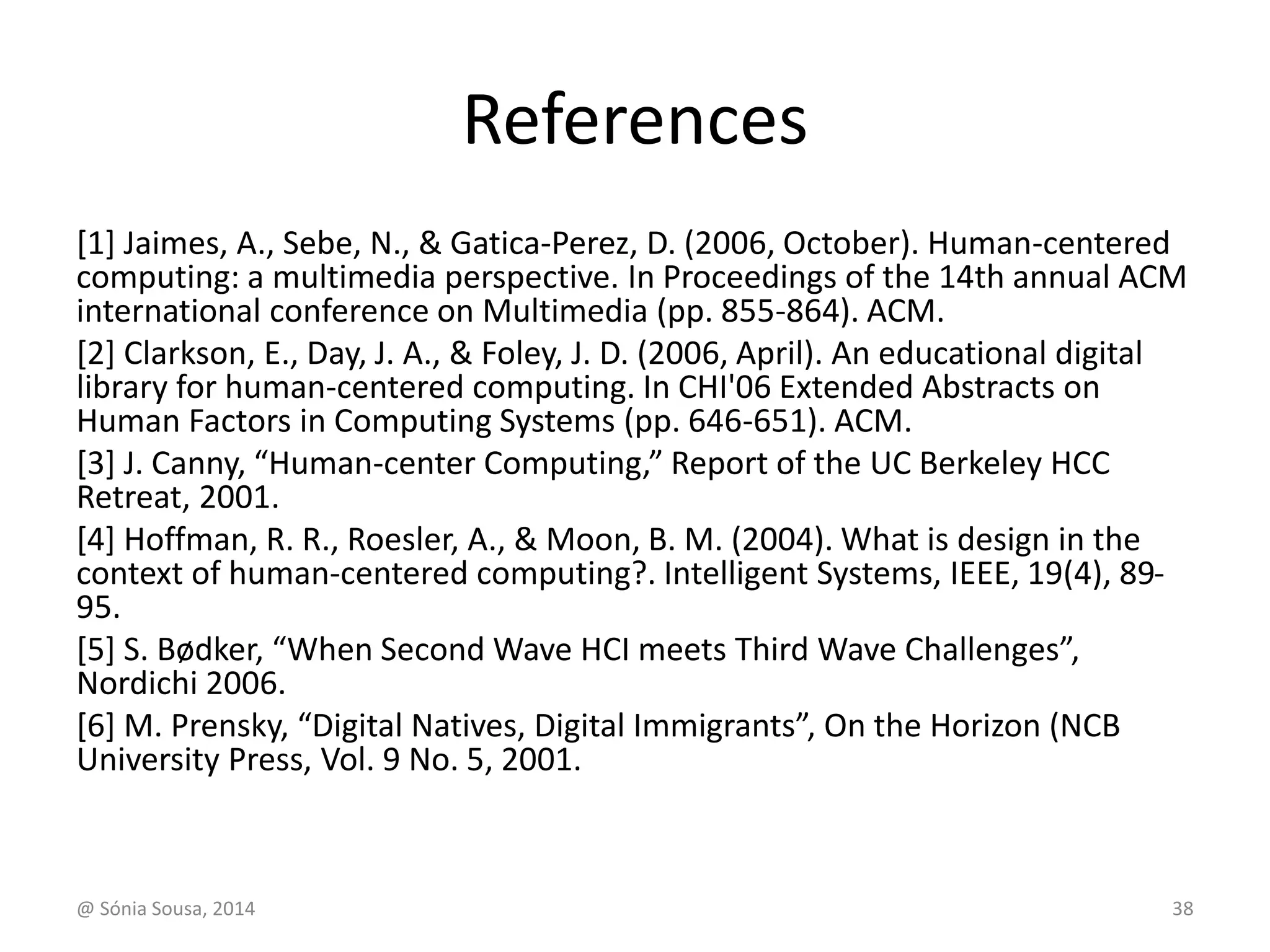 References 
[1] Jaimes, A., Sebe, N., & Gatica-Perez, D. (2006, October). Human-centered 
computing: a multimedia perspective. In Proceedings of the 14th annual ACM 
international conference on Multimedia (pp. 855-864). ACM. 
[2] Clarkson, E., Day, J. A., & Foley, J. D. (2006, April). An educational digital 
library for human-centered computing. In CHI'06 Extended Abstracts on 
Human Factors in Computing Systems (pp. 646-651). ACM. 
[3] J. Canny, “Human-center Computing,” Report of the UC Berkeley HCC 
Retreat, 2001. 
[4] Hoffman, R. R., Roesler, A., & Moon, B. M. (2004). What is design in the 
context of human-centered computing?. Intelligent Systems, IEEE, 19(4), 89- 
95. 
[5] S. Bødker, “When Second Wave HCI meets Third Wave Challenges”, 
Nordichi 2006. 
[6] M. Prensky, “Digital Natives, Digital Immigrants”, On the Horizon (NCB 
University Press, Vol. 9 No. 5, 2001. 
@ Sónia Sousa, 2014 38 
