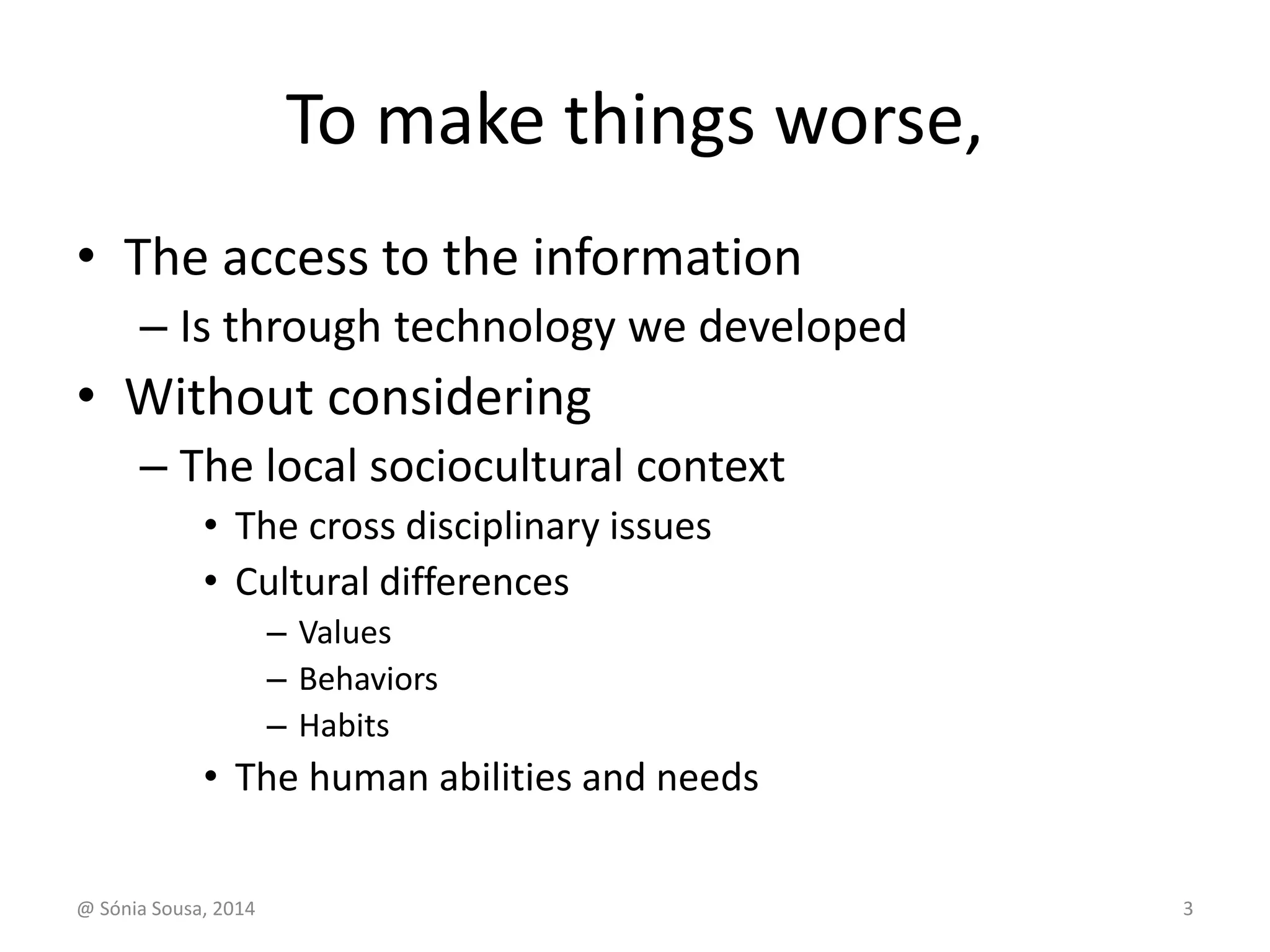 To make things worse, 
• The access to the information 
– Is through technology we developed 
• Without considering 
– The local sociocultural context 
• The cross disciplinary issues 
• Cultural differences 
– Values 
– Behaviors 
– Habits 
• The human abilities and needs 
@ Sónia Sousa, 2014 3 
 