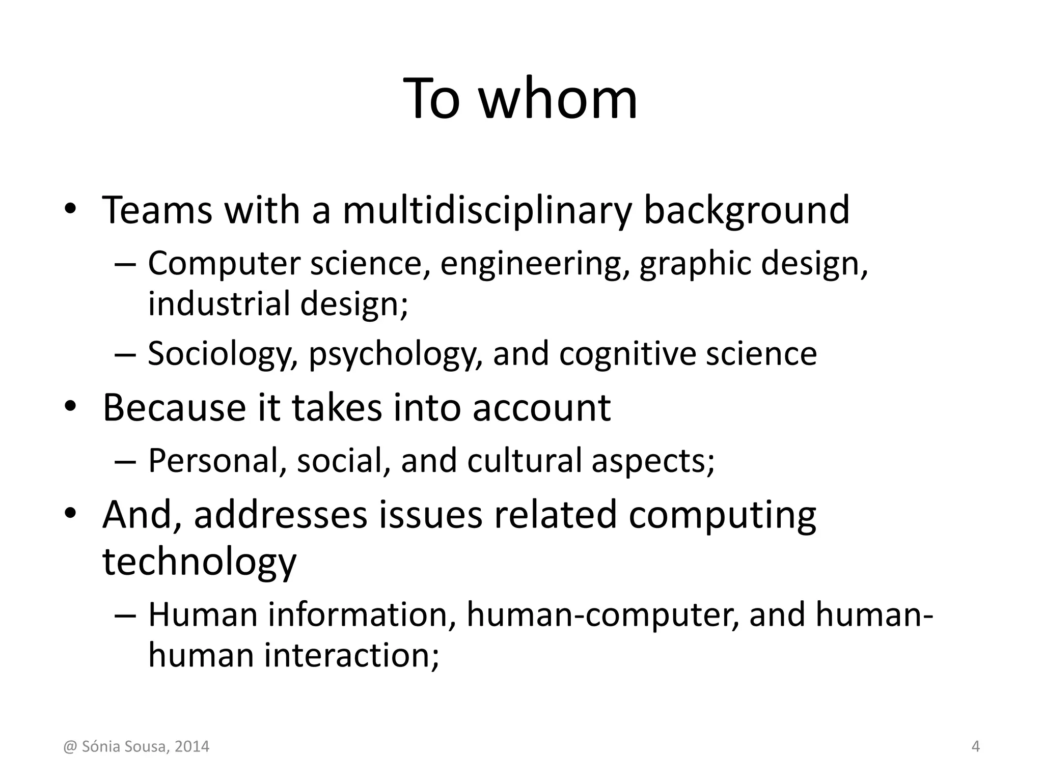 To whom 
• Teams with a multidisciplinary background 
– Computer science, engineering, graphic design, 
industrial design; 
– Sociology, psychology, and cognitive science 
• Because it takes into account 
– Personal, social, and cultural aspects; 
• And, addresses issues related computing 
technology 
– Human information, human-computer, and human-human 
interaction; 
@ Sónia Sousa, 2014 4 
 