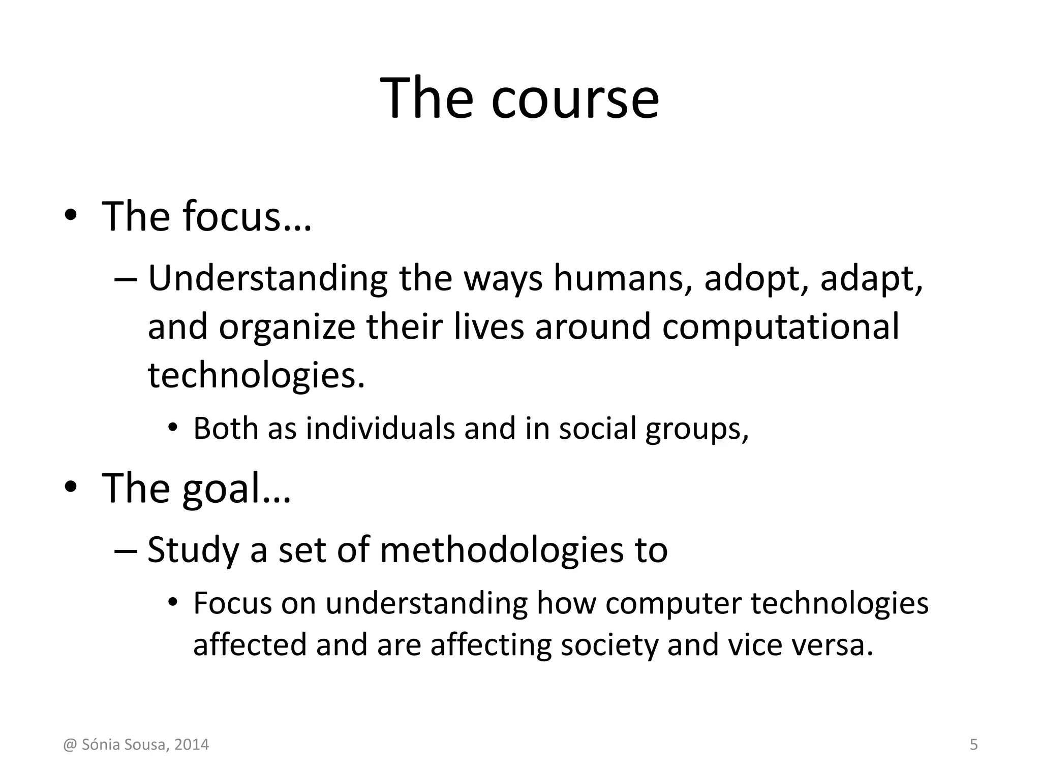 The course 
• The focus… 
– Understanding the ways humans, adopt, adapt, 
and organize their lives around computational 
technologies. 
• Both as individuals and in social groups, 
• The goal… 
– Study a set of methodologies to 
• Focus on understanding how computer technologies 
affected and are affecting society and vice versa. 
@ Sónia Sousa, 2014 5 
 