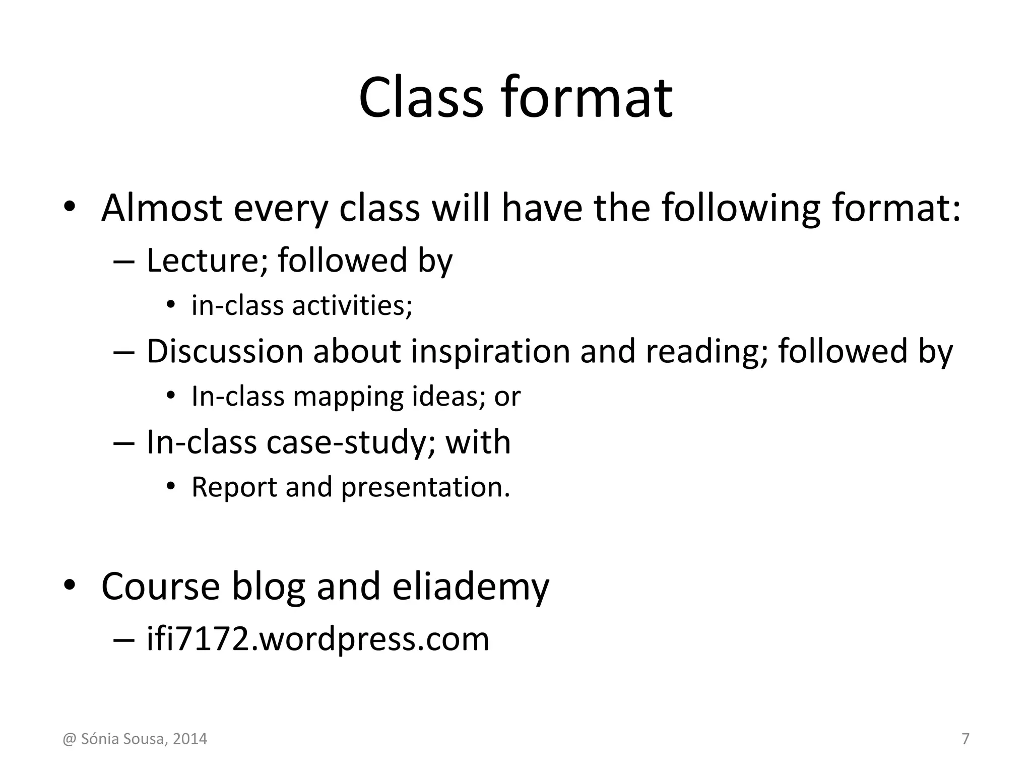 Class format 
• Almost every class will have the following format: 
– Lecture; followed by 
• in-class activities; 
– Discussion about inspiration and reading; followed by 
• In-class mapping ideas; or 
– In-class case-study; with 
• Report and presentation. 
• Course blog and eliademy 
– ifi7172.wordpress.com 
@ Sónia Sousa, 2014 7 
 