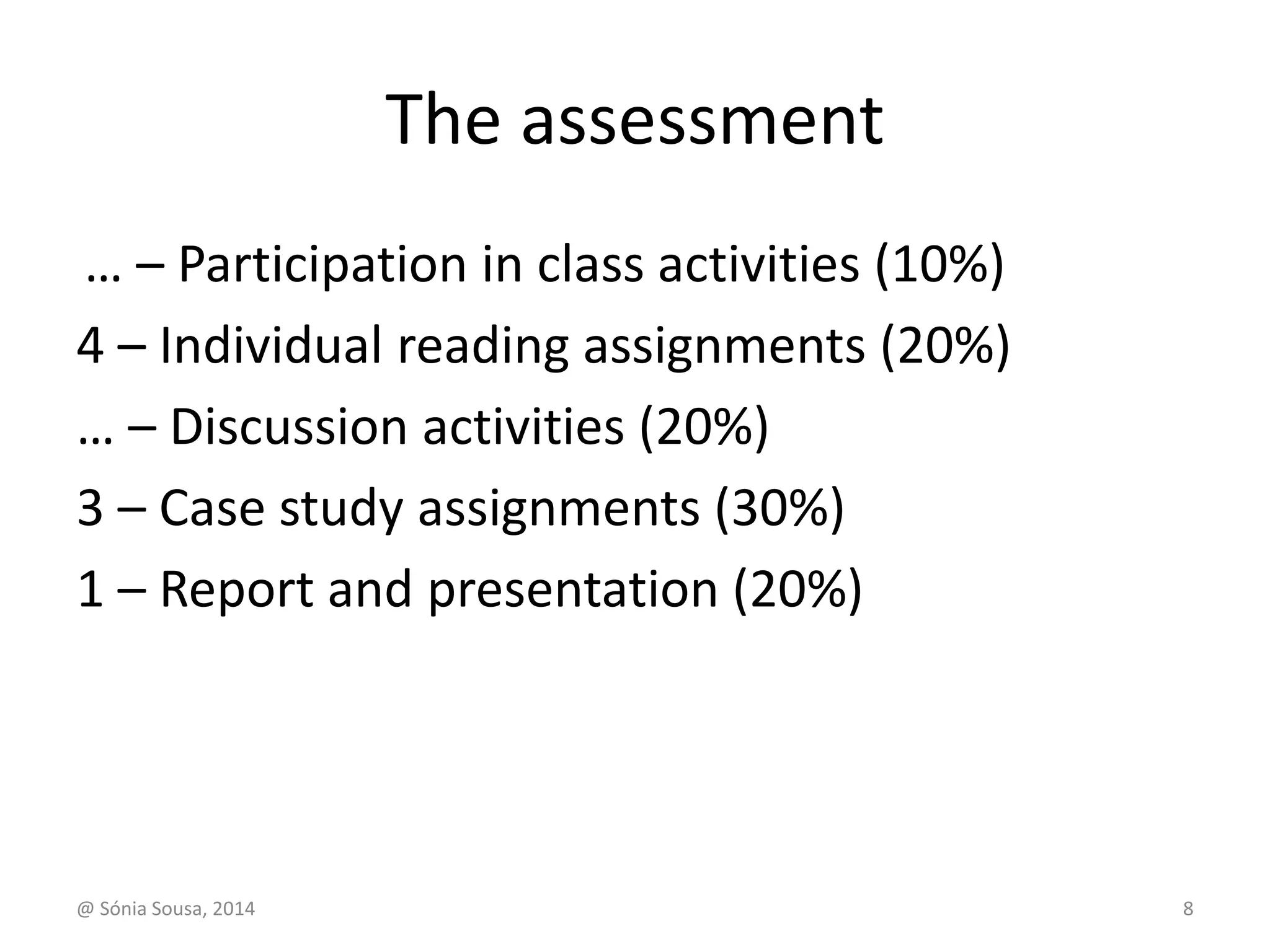 The assessment 
… – Participation in class activities (10%) 
4 – Individual reading assignments (20%) 
… – Discussion activities (20%) 
3 – Case study assignments (30%) 
1 – Report and presentation (20%) 
@ Sónia Sousa, 2014 8 
 