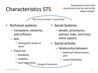 Characteristics STS 
requirements can be met by the 
The Technical level + Social level 
• Technical systems 
– Computers, networks, 
and software 
– Aim 
• Serving the needs of 
users 
– Focus on 
• Reliability 
• Usability 
• user experience 
how personal and social 
• Social Systems 
system design? 
– people, procedures, 
policies, laws, and many 
other aspects 
• Social activity 
– Relationship between 
• technical infrastructure 
and 
• social interaction 
change of behaviors 
@ Sónia Sousa, 2014 10 
 