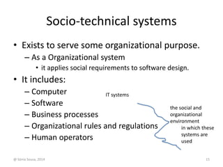 Socio-technical systems 
• Exists to serve some organizational purpose. 
– As a Organizational system 
• it applies social requirements to software design. 
• It includes: 
– Computer 
– Software 
– Business processes 
– Organizational rules and regulations 
– Human operators 
the social and 
organizational 
environment 
in which these 
systems are 
used 
IT systems 
@ Sónia Sousa, 2014 15 
 
