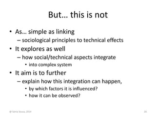 But… this is not 
• As… simple as linking 
– sociological principles to technical effects 
• It explores as well 
– how social/technical aspects integrate 
• into complex system 
• It aim is to further 
– explain how this integration can happen, 
• by which factors it is influenced? 
• how it can be observed? 
@ Sónia Sousa, 2014 20 
 