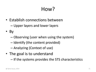 How? 
• Establish connections between 
– Upper layers and lower layers 
• By 
– Observing (user when using the system) 
– Identify (the content provided) 
– Analyzing (Context of use) 
• The goal is to understand 
– If the systems provides the STS characteristics 
@ Sónia Sousa, 2014 71 
 
