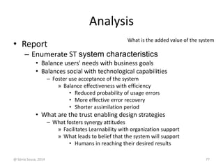 Analysis 
• Report 
What is the added value of the system 
– Enumerate ST system characteristics 
• Balance users' needs with business goals 
• Balances social with technological capabilities 
– Foster use acceptance of the system 
» Balance effectiveness with efficiency 
• Reduced probability of usage errors 
• More effective error recovery 
• Shorter assimilation period 
• What are the trust enabling design strategies 
– What fosters synergy attitudes 
» Facilitates Learnability with organization support 
» What leads to belief that the system will support 
• Humans in reaching their desired results 
@ Sónia Sousa, 2014 77 
 