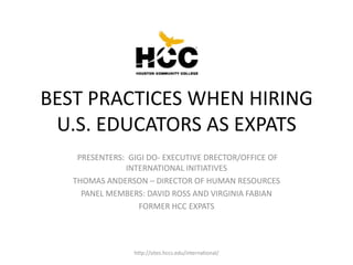BEST PRACTICES WHEN HIRING
 U.S. EDUCATORS AS EXPATS
    PRESENTERS: GIGI DO- EXECUTIVE DRECTOR/OFFICE OF
               INTERNATIONAL INITIATIVES
   THOMAS ANDERSON – DIRECTOR OF HUMAN RESOURCES
     PANEL MEMBERS: DAVID ROSS AND VIRGINIA FABIAN
                  FORMER HCC EXPATS




                 http://sites.hccs.edu/international/
 