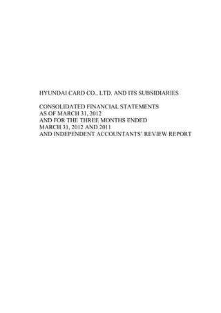 HYUNDAI CARD CO., LTD. AND ITS SUBSIDIARIES

CONSOLIDATED FINANCIAL STATEMENTS
AS OF MARCH 31, 2012
AND FOR THE THREE MONTHS ENDED
MARCH 31, 2012 AND 2011
AND INDEPENDENT ACCOUNTANTS’ REVIEW REPORT
 