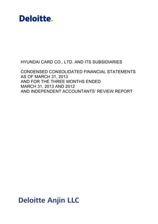 HYUNDAI CARD CO., LTD. AND ITS SUBSIDIARIES
CONDENSED CONSOLIDATED FINANCIAL STATEMENTS
AS OF MARCH 31, 201
AND FOR THE THREE MONTHS ENDED
MARCH 31, 2013 AND 2012
AND INDEPENDENT ACCOUNTANTS’ REVIEW REPORT
HYUNDAI CARD CO., LTD. AND ITS SUBSIDIARIES
CONDENSED CONSOLIDATED FINANCIAL STATEMENTS
AS OF MARCH 31, 2013
AND FOR THE THREE MONTHS ENDED
MARCH 31, 2013 AND 2012
INDEPENDENT ACCOUNTANTS’ REVIEW REPORT
HYUNDAI CARD CO., LTD. AND ITS SUBSIDIARIES
CONDENSED CONSOLIDATED FINANCIAL STATEMENTS
INDEPENDENT ACCOUNTANTS’ REVIEW REPORT
 