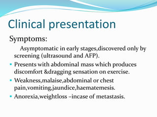 Clinical presentation
Symptoms:
Asymptomatic in early stages,discovered only by
screening (ultrasound and AFP).
 Presents with abdominal mass which produces
discomfort &dragging sensation on exercise.
 Weakness,malaise,abdominal or chest
pain,vomiting,jaundice,haematemesis.
 Anorexia,weightloss –incase of metastasis.
 