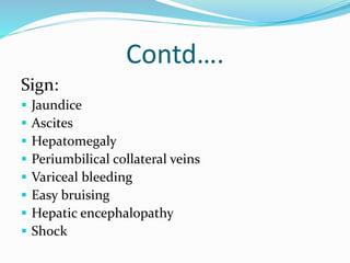 Contd….
Sign:
 Jaundice
 Ascites
 Hepatomegaly
 Periumbilical collateral veins
 Variceal bleeding
 Easy bruising
 Hepatic encephalopathy
 Shock
 