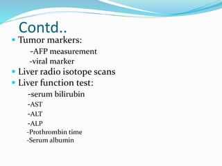 Contd..
 Tumor markers:
-AFP measurement
-viral marker
 Liver radio isotope scans
 Liver function test:
-serum bilirubin
-AST
-ALT
-ALP
-Prothrombin time
-Serum albumin
 