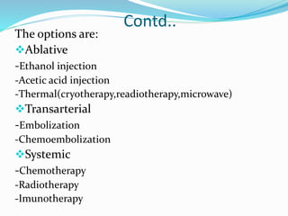 Contd..
The options are:
Ablative
-Ethanol injection
-Acetic acid injection
-Thermal(cryotherapy,readiotherapy,microwave)
Transarterial
-Embolization
-Chemoembolization
Systemic
-Chemotherapy
-Radiotherapy
-Imunotherapy
 