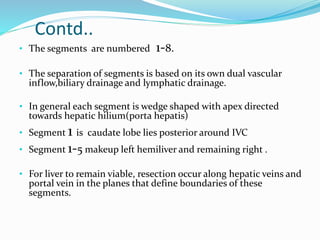 Contd..
• The segments are numbered 1-8.
• The separation of segments is based on its own dual vascular
inflow,biliary drainage and lymphatic drainage.
• In general each segment is wedge shaped with apex directed
towards hepatic hilium(porta hepatis)
• Segment 1 is caudate lobe lies posterior around IVC
• Segment 1-5 makeup left hemiliver and remaining right .
• For liver to remain viable, resection occur along hepatic veins and
portal vein in the planes that define boundaries of these
segments.
 