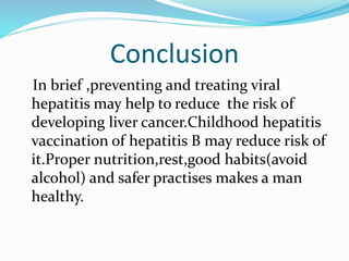Conclusion
In brief ,preventing and treating viral
hepatitis may help to reduce the risk of
developing liver cancer.Childhood hepatitis
vaccination of hepatitis B may reduce risk of
it.Proper nutrition,rest,good habits(avoid
alcohol) and safer practises makes a man
healthy.
 