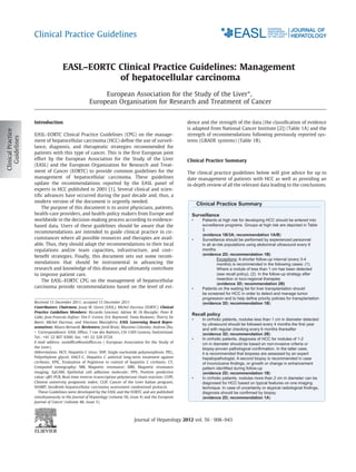 Clinical Practice Guidelines



                EASL–EORTC Clinical Practice Guidelines: Management
                           of hepatocellular carcinoma
                                     European Association for the Study of the Liver⇑,
                                European Organisation for Research and Treatment of Cancer


Introduction                                                                          dence and the strength of the data (the classiﬁcation of evidence
                                                                                      is adapted from National Cancer Institute [2]) (Table 1A) and the
EASL–EORTC Clinical Practice Guidelines (CPG) on the manage-                          strength of recommendations following previously reported sys-
ment of hepatocellular carcinoma (HCC) deﬁne the use of surveil-                      tems (GRADE systems) (Table 1B).
lance, diagnosis, and therapeutic strategies recommended for
patients with this type of cancer. This is the ﬁrst European joint
effort by the European Association for the Study of the Liver                         Clinical Practice Summary
(EASL) and the European Organization for Research and Treat-
ment of Cancer (EORTC) to provide common guidelines for the                           The clinical practice guidelines below will give advice for up to
management of hepatocellular carcinoma. These guidelines                              date management of patients with HCC as well as providing an
update the recommendations reported by the EASL panel of                              in-depth review of all the relevant data leading to the conclusions.
experts in HCC published in 2001 [1]. Several clinical and scien-
tiﬁc advances have occurred during the past decade and, thus, a
modern version of the document is urgently needed.
                                                                                            Clinical Practice Summary
    The purpose of this document is to assist physicians, patients,
health-care providers, and health-policy makers from Europe and                         Surveillance
worldwide in the decision-making process according to evidence-                         •     Patients at high risk for developing HCC should be entered into
based data. Users of these guidelines should be aware that the                                surveillance programs. Groups at high risk are depicted in Table
                                                                                              3
recommendations are intended to guide clinical practice in cir-
                                                                                              (evidence 1B/3A; recommendation 1A/B)
cumstances where all possible resources and therapies are avail-                        •     Surveillance should be performed by experienced personnel
able. Thus, they should adapt the recommendations to their local                              in all at-risk populations using abdominal ultrasound every 6
regulations and/or team capacities, infrastructure, and cost–                                 months
                                                                                              (evidence 2D; recommendation 1B)
beneﬁt strategies. Finally, this document sets out some recom-
                                                                                                        Exceptions: A shorter follow-up interval (every 3-4
mendations that should be instrumental in advancing the                                                 months) is recommended in the following cases: (1).
research and knowledge of this disease and ultimately contribute                                        Where a nodule of less than 1 cm has been detected
to improve patient care.                                                                                (see recall policy), (2). In the follow-up strategy after
    The EASL–EORTC CPG on the management of hepatocellular                                              resection or loco-regional therapies
                                                                                                        (evidence 3D; recommendation 2B)
carcinoma provide recommendations based on the level of evi-                            •     Patients on the waiting list for liver transplantation should
                                                                                              be screened for HCC in order to detect and manage tumor
                                                                                              progression and to help define priority policies for transplantation
Received 15 December 2011; accepted 15 December 2011                                          (evidence 3D; recommendation 1B)
Contributors: Chairmen: Josep M. Llovet (EASL); Michel Ducreux (EORTC). Clinical
Practice Guidelines Members: Riccardo Lencioni; Adrian M. Di Bisceglie; Peter R.
                                                                                        Recall policy
Galle; Jean Francois Dufour; Tim F. Greten; Eric Raymond; Tania Roskams; Thierry De
                                                                                        •     In cirrhotic patients, nodules less than 1 cm in diameter detected
Baere; Michel Ducreux; and Vincenzo Mazzaferro. EASL Governing Board Repre-
                                                                                              by ultrasound should be followed every 4 months the first year
sentatives: Mauro Bernardi. Reviewers: Jordi Bruix; Massimo Colombo; Andrew Zhu.
                                                                                              and with regular checking every 6 months thereafter
⇑ Correspondence: EASL Ofﬁce, 7 rue des Battoirs, CH-1205 Geneva, Switzerland.
                                                                                              (evidence 3D; recommendation 2B)
Tel.: +41 22 807 0360; fax: +41 22 328 0724.                                            •     In cirrhotic patients, diagnosis of HCC for nodules of 1-2
E-mail address: easlofﬁce@easlofﬁce.eu ( European Association for the Study of                cm in diameter should be based on non-invasive criteria or
the Liver).                                                                                   biopsy-proven pathological confirmation. In the latter case,
Abbreviations: HCV, Hepatitis C virus; SNP, Single nucleotide polymorphism; PEG,              it is recommended that biopsies are assessed by an expert
Polyethylene glycol; HALT-C, Hepatitis C antiviral long-term treatment against                hepatopathologist. A second biopsy is recommended in case
cirrhosis; EPIC, Evaluation of PegIntron in control of hepatitis C cirrhosis; CT,             of inconclusive findings, or growth or change in enhancement
Computed tomography; MR, Magnetic resonance; MRI, Magnetic resonance                          pattern identified during follow-up
imaging; EpCAM, Epithelial cell adhesion molecule; PPV, Positive predictive                   (evidence 2D; recommendation 1B)
value; qRT-PCR, Real-time reverse-transcription polymerase chain reaction; CUPI,        •     In cirrhotic patients, nodules more than 2 cm in diameter can be
Chinese university prognostic index; CLIP, Cancer of the Liver Italian program;               diagnosed for HCC based on typical features on one imaging
SHARP, Sorafenib hepatocellular carcinoma assessment randomised protocol.                     technique. In case of uncertainty or atypical radiological findings,
   These Guidelines were developed by the EASL and the EORTC and are published                diagnosis should be confirmed by biopsy
simultaneously in the Journal of Hepatology (volume 56, issue 4) and the European             (evidence 2D; recommendation 1A)
Journal of Cancer (volume 48, issue 5).



                                                           Journal of Hepatology 2012 vol. 56 j 908–943
 