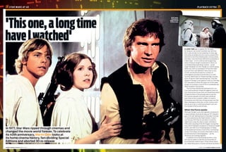 APRIL 2017 HOME CINEMA CHOICEHOME CINEMA CHOICE APRIL 2017
A LONG TIME ago in a galaxy far, far away…
No, hang on, we couldn't possibly start like that.
But it was actually an eye-watering 40 years ago
that what would become the most successful film
franchise of all time entered public consciousness.
Star Wars, now commonly referred to as Episode IV:
A New Hope – to fit in with an ever-burgeoning
series of feature-length instalments to flesh out
a corresponding expanding universe – would
single-handedly not only change our cinema-going
habits, but shift our perception of how film itself,
as an art form, was defined. If Jaws, back in July
of 1975, set the benchmark for numbers of
cinemagoers queuing round the block on sultry
Summer afternoons (or Winter evenings, actually,
as its UK launch-date was Boxing Day), then the
release of George Lucas' galactic romp on 25th May,
1977 was about to blow the shark out of the water,
and go on to amass a cool $775m in worldwide box
office receipts in the process.
The Summer blockbuster had been born, but
if you had somehow missed this gigantic event at
your local picture house, then you would have plenty
of opportunities in the ensuing years to see the
film (and its sequels) at home, and contribute
even more to the Lucasfilm coffers. It's hard to
find anyone now who has not had at least one Star
Wars videotape or silver disc in their cinema room
and, as we'll see, it could have arrived in any one
of a myriad of forms and formats.
When the Force awoke
Although George Lucas had originally conceived of
a space fantasy movie as far back as 1971, based in
part on his self-declared love of Saturday morning
TV serial adventures like Flash Gordon, it wasn't
until January 1973 that he sat down to write for
'eight hours a day, five days a week' until March
1976, when shooting of the film began. During that
time, which followed completion of American Graffiti
(1973), and with much thrashing about of ideas,
he developed and wrote a total of four contrasting
scripts. From these, he honed a final draft in which,
he told American Cinematographer, '…all the
influences are working together.'
In addition to his storywriting, another Lucas
skill was his ability to identify and assemble an
accomplished creative team. Three names stand
out. Ralph McQuarrie, a former technical illustrator
24  STAR WARS AT 40 PLAYBACK EXTRA  25
'Thisone,alongtime
haveIwatched'
In 1977, Star Wars ripped through cinemas and
changed the movie world forever. To celebrate
its 40th anniversary, Martin Dew looks at
its home cinema history, fan-dividing Special
Editions and aborted 3D re-release
Darth Vader:
throwing his
weight around
for forty years
 