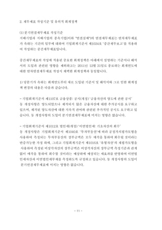 2. 재무제표 작성기준 및 유의적 회계정책


(1) 분기연결재무제표 작성기준
지배기업과 지배기업의 종속기업(이하 "연결실체")의 연결재무제표는 연차재무제표
가 속하는 기간의 일부에 대하여 기업회계기준서 제1034호 '중간재무보고'를 적용하
여 작성하는 중간재무제표입니다.


중간재무제표의 작성에 적용된 중요한 회계정책은 아래에서 설명하는 기준서나 해석
서의 도입과 관련된 영향을 제외하고는 2011년 12월 31일로 종료하는 회계연도에
대한 연차연결재무제표 작성시 채택한 회계정책과 동일합니다.


1) 당분기가 속하는 회계연도부터 새로 도입된 기준서 및 해석서와 그로 인한 회계정
책 변경의 내용은 다음과 같습니다.


- 기업회계기준서 제1107호 금융상품: 공시(개정) '금융자산의 양도에 관한 공시’
동 개정사항은 양도되었으나 제거되지 않은 금융자산에 대한 추가공시를 요구하고
있으며, 제거된 양도자산에 대한 지속적 관여와 관련된 추가적인 공시도 요구하고 있
습니다. 동 개정사항의 도입이 분기연결재무제표에 미치는 영향은 없습니다.


- 기업회계기준서 제1012호 법인세(개정) '이연법인세: 기초자산의 회수’
동 개정사항은 기업회계기준서 제1040호 '투자부동산'에 따라 공정가치평가모형을
사용하여 측정되는 투자부동산의 장부금액은 모두 매각을 통하여 회수될 것이라는
반증가능한 가정 하에, 그리고 기업회계기준서 제1016호 '유형자산'의 재평가모형을
사용하여 측정된 비상각자산의 장부금액은 비상각자산의 장부금액 측정기준과 관계
없이 매각을 통하여 회수할 것이라는 예상하에 예상되는 세효과를 반영하여 이연법
인세자산과 이연법인세부채를 측정하도록 규정하고 있습니다. 동 개정사항의 도입이
분기연결재무제표에 미치는 영향은 없습니다.




                      - 11 -
 