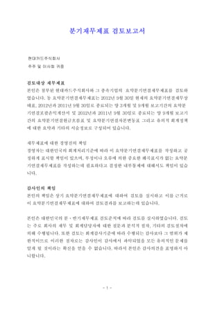 분기재무제표 검토보고서



현대카드주식회사
주주 및 이사회 귀중



검토대상 재무제표
본인은 첨부된 현대카드주식회사와 그 종속기업의 요약분기연결재무제표를 검토하
였습니다. 동 요약분기연결재무제표는 2012년 9월 30일 현재의 요약분기연결재무상
태표, 2012년과 2011년 9월 30일로 종료되는 양 3개월 및 9개월 보고기간의 요약분
기연결포괄손익계산서 및 2012년과 2011년 9월 30일로 종료되는 양 9개월 보고기
간의 요약분기연결현금흐름표 및 요약분기연결자본변동표 그리고 유의적 회계정책
에 대한 요약과 기타의 서술정보로 구성되어 있습니다.


재무제표에 대한 경영진의 책임
경영자는 대한민국의 회계처리기준에 따라 이 요약분기연결재무제표를 작성하고 공
정하게 표시할 책임이 있으며, 부정이나 오류에 의한 중요한 왜곡표시가 없는 요약분
기연결재무제표를 작성하는데 필요하다고 결정한 내부통제에 대해서도 책임이 있습
니다.


감사인의 책임
본인의 책임은 상기 요약분기연결재무제표에 대하여 검토를 실시하고 이를 근거로
이 요약분기연결재무제표에 대하여 검토결과를 보고하는데 있습니다.


본인은 대한민국의 분ㆍ반기재무제표 검토준칙에 따라 검토를 실시하였습니다. 검토
는 주로 회사의 재무 및 회계담당자에 대한 질문과 분석적 절차, 기타의 검토절차에
의해 수행됩니다. 또한 검토는 회계감사기준에 따라 수행되는 감사보다 그 범위가 제
한적이므로 이러한 절차로는 감사인이 감사에서 파악되었을 모든 유의적인 문제를
알게 될 것이라는 확신을 얻을 수 없습니다. 따라서 본인은 감사의견을 표명하지 아
니합니다.




                        -1-
 