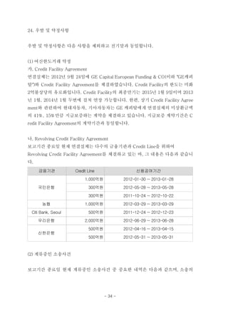 24. 우발 및 약정사항


우발 및 약정사항은 다음 사항을 제외하고 전기말과 동일합니다.


(1) 여신한도거래 약정
가. Credit Facility Agreement
연결실체는 2012년 9월 24일에 GE Capital European Funding & CO(이하 "GE캐피
탈")와 Credit Facility Agreement를 체결하였습니다. Credit Facility의 한도는 미화
2억불상당의 유로화입니다. Credit Facility의 최종만기는 2015년 1월 9일이며 2013
년 1월, 2014년 1월 두번에 걸쳐 연장 가능합니다. 한편, 상기 Credit Facility Agree
ment와 관련하여 현대자동차, 기아자동차는 GE 캐피탈에게 연결실체의 미상환금액
의 41%, 15%만큼 지급보증하는 계약을 체결하고 있습니다. 지급보증 계약기간은 C
redit Facility Agreement의 계약기간과 동일합니다.


나. Revolving Credit Facility Agreement
보고기간 종료일 현재 연결실체는 다수의 금융기관과 Credit Line을 위하여
Revolving Credit Facility Agreement를 체결하고 있는 바, 그 내용은 다음과 같습니
다.

     금융기관             Credit Line                    신용공여기간
                           1,000억원              2012-01-30 ~ 2013-01-28
     국민은행                      300억원            2012-05-28 ~ 2013-05-28
                               300억원            2011-10-24 ~ 2012-10-22
      농협                   1,000억원              2012-03-29 ~ 2013-03-29
 Citi Bank, Seoul              500억원            2011-12-24 ~ 2012-12-23
     우리은행                  2,000억원              2012-06-29 ~ 2013-06-28
                               500억원            2012-04-16 ~ 2013-04-15
     신한은행
                               500억원            2012-05-31 ~ 2013-05-31



(2) 계류중인 소송사건


보고기간 종료일 현재 계류중인 소송사건 중 중요한 내역은 다음과 같으며, 소송의




                                       - 34 -
 