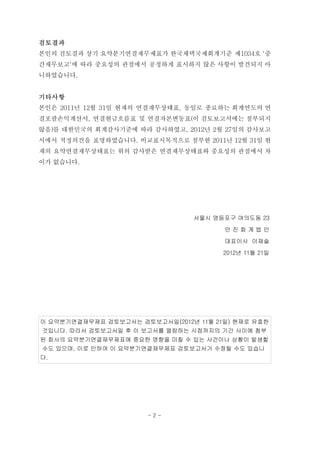 검토결과
본인의 검토결과 상기 요약분기연결재무제표가 한국채택국제회계기준 제1034호 '중
간재무보고'에 따라 중요성의 관점에서 공정하게 표시하지 않은 사항이 발견되지 아
니하였습니다.


기타사항
본인은 2011년 12월 31일 현재의 연결재무상태표, 동일로 종료하는 회계연도의 연
결포괄손익계산서, 연결현금흐름표 및 연결자본변동표(이 검토보고서에는 첨부되지
않음)를 대한민국의 회계감사기준에 따라 감사하였고, 2012년 2월 27일의 감사보고
서에서 적정의견을 표명하였습니다. 비교표시목적으로 첨부한 2011년 12월 31일 현
재의 요약연결재무상태표는 위의 감사받은 연결재무상태표와 중요성의 관점에서 차
이가 없습니다.




                                서울시 영등포구 여의도동 23
                                       안진회계법인
                                       대표이사 이재술
                                       2012년 11월 21일




이 요약분기연결재무제표 검토보고서는 검토보고서일(2012년 11월 21일) 현재로 유효한
것입니다. 따라서 검토보고서일 후 이 보고서를 열람하는 시점까지의 기간 사이에 첨부
된 회사의 요약분기연결재무제표에 중요한 영향을 미칠 수 있는 사건이나 상황이 발생할
수도 있으며, 이로 인하여 이 요약분기연결재무제표 검토보고서가 수정될 수도 있습니
다.




                       -2-
 